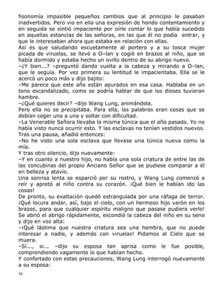fisonomía impasible pequeños cambios que al principio le pasaban
inadvertidos. Pero vio en ella una expresión de hondo contentamiento y
en seguida se sintió impaciente por oírle contar lo que había sucedido
en aquellas estancias de las señoras, en las que él no podía entrar, y
que le interesaban ahora que estaba en relación con ellas.
Así es que saludando escuetamente al portero y a su tosca mujer
picada de viruelas, se llevó a O–lan y cogió en brazos al niño, que se
había dormido y estaba hecho un ovillo dentro de su abrigo nuevo.
–¿Y bien...? –preguntó dando vuelta a la cabeza y mirando a O–lan,
que le seguía. Por vez primera su lentitud le impacientaba. Ella se le
acercó un poco más y dijo bajito:
–Me parece que este año están apurados en esa casa. Hablaba en un
tono escandalizado, como se podría hablar de que los dioses tuvieran
hambre.
–¿Qué quieres decir? –dijo Wang Lung, animándola.
Pero ella no se precipitaba. Para ella, las palabras eran cosas que se
debían coger una a una y soltar con dificultad.
–La Venerable Señora llevaba la misma túnica que el año pasado. Yo no
había visto nunca ocurrir esto. Y las esclavas no tenían vestidos nuevos.
Tras una pausa, añadió entonces:
–No he visto una sola esclava que llevase una túnica nueva como la
mía.
Y tras otro silencio, dijo nuevamente:
–Y en cuanto a nuestro hijo, no había una sola criatura de entre las de
las concubinas del propio Anciano Señor que se pudiese comparar a él
en belleza y atavío.
Una sonrisa lenta se esparció por su rostro, y Wang Lung comenzó a
reír y apretó al niño contra su corazón. ¡Qué bien le habían ido las
cosas!
De pronto, su exaltación quedó estrangulada por una ráfaga de terror.
¡Qué locura andar, así, bajo el cielo, con un hermoso hijo varón en los
brazos, para que cualquier espíritu maligno que pasase pudiera verlo!
Se abrió el abrigo rápidamente, escondió la cabeza del niño en su seno
y dijo en voz alta:
–¡Qué lástima que nuestra criatura sea una hembra, que no puede
interesar a nadie, y además con viruelas! Pidamos al Cielo que se
muera.
–Sí..., si... –dijo su esposa tan aprisa como le fue posible,
comprendiendo vagamente lo que habían hecho.
Y confortado con estas precauciones, Wang Lung interrogó nuevamente
a su esposa:
36

 