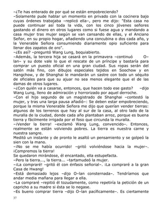 –¿Te has enterado de por qué se están empobreciendo?
–Solamente pude hablar un momento en privado con la cocinera bajo
cuyas órdenes trabajaba –replicó ella–, pero me dijo: "Esta casa no
puede continuar así toda la vida, con los cinco jóvenes señores
gastando el dinero en otros lugares como si fuese agua y mandando a
casa mujer tras mujer según se van cansando de ellas, y el Anciano
Señor, en su propio hogar, añadiendo una concubina o dos cada año, y
la Venerable Señora consumiendo diariamente opio suficiente para
llenar dos zapatos de oro".
–¿Es así? –preguntó Wang Lung, boquiabierto.
–Además, la tercera hija se casará en la primavera –continuó
O–
lan– y su dote vale lo que el rescate de un príncipe y bastaría para
comprar un puesto oficial en una gran ciudad. Sus ropas serán del
satén más fino, con dibujos especiales tejidos en Soochow y en
Hangchow, y de Shanghai le mandarán un sastre con todo un séquito
de oficiales para que su ajuar no sea menos elegante que el de las
damas de otros lugares.
–¿Con quién va a casarse, entonces, que hacen todo ese gasto?
–dijo
Wang Lung, lleno de admiración y horrorizado por aquel derroche.
–Con el hijo segundo de un magistrado de Shanghai –contestó la
mujer, y tras una larga pausa añadió–: Se deben estar empobreciendo,
porque la misma Venerable Señora me dijo que querían vender tierras:
algunos de los terrenos que hay al sur de la casa, al otro lado de la
muralla de la ciudad, donde cada año plantaban arroz, porque es buena
tierra y fácilmente irrigada por el foso que circunda la muralla.
–¡Vender la tierra! –exclamó Wang Lung, convencido–. Entonces,
realmente se están volviendo pobres. La tierra es nuestra carne y
nuestra sangre.
Meditó un instante y de pronto le asaltó un pensamiento y se golpeó la
sien con la mano.
–¡No se me había ocurrido! –gritó volviéndose hacia la mujer–.
¡Compremos la tierra!
Se quedaron mirándose, él encantado, ella estupefacta.
–Pero la tierra..., la tierra... –tartamudeó la mujer.
–¡La compraré! –gritó él con énfasis señorial–. ¡La compraré a la gran
Casa de Hwang!
–Está demasiado lejos –dijo O–lan consternada–. Tendríamos que
andar media mañana para llegar a ella.
–La compraré –repitió él tozudamente, como repetiría la petición de un
capricho a su madre si ésta se lo negase.
–Es bueno comprar tierra –dijo O–lan pacíficamente–. Es ciertamente
37

 