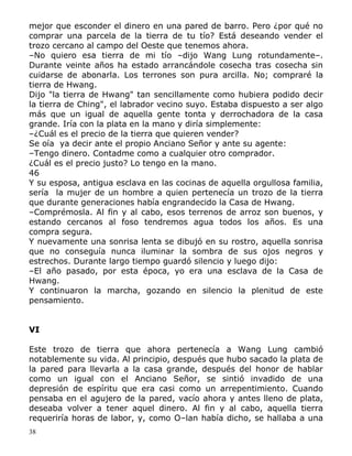 mejor que esconder el dinero en una pared de barro. Pero ¿por qué no
comprar una parcela de la tierra de tu tío? Está deseando vender el
trozo cercano al campo del Oeste que tenemos ahora.
–No quiero esa tierra de mi tío –dijo Wang Lung rotundamente–.
Durante veinte años ha estado arrancándole cosecha tras cosecha sin
cuidarse de abonarla. Los terrones son pura arcilla. No; compraré la
tierra de Hwang.
Dijo "la tierra de Hwang" tan sencillamente como hubiera podido decir
la tierra de Ching", el labrador vecino suyo. Estaba dispuesto a ser algo
más que un igual de aquella gente tonta y derrochadora de la casa
grande. Iría con la plata en la mano y diría simplemente:
–¿Cuál es el precio de la tierra que quieren vender?
Se oía ya decir ante el propio Anciano Señor y ante su agente:
–Tengo dinero. Contadme como a cualquier otro comprador.
¿Cuál es el precio justo? Lo tengo en la mano.
46
Y su esposa, antigua esclava en las cocinas de aquella orgullosa familia,
sería la mujer de un hombre a quien pertenecía un trozo de la tierra
que durante generaciones había engrandecido la Casa de Hwang.
–Comprémosla. Al fin y al cabo, esos terrenos de arroz son buenos, y
estando cercanos al foso tendremos agua todos los años. Es una
compra segura.
Y nuevamente una sonrisa lenta se dibujó en su rostro, aquella sonrisa
que no conseguía nunca iluminar la sombra de sus ojos negros y
estrechos. Durante largo tiempo guardó silencio y luego dijo:
–El año pasado, por esta época, yo era una esclava de la Casa de
Hwang.
Y continuaron la marcha, gozando en silencio la plenitud de este
pensamiento.
VI
Este trozo de tierra que ahora pertenecía a Wang Lung cambió
notablemente su vida. Al principio, después que hubo sacado la plata de
la pared para llevarla a la casa grande, después del honor de hablar
como un igual con el Anciano Señor, se sintió invadido de una
depresión de espíritu que era casi como un arrepentimiento. Cuando
pensaba en el agujero de la pared, vacío ahora y antes lleno de plata,
deseaba volver a tener aquel dinero. Al fin y al cabo, aquella tierra
requeriría horas de labor, y, como O–lan había dicho, se hallaba a una
38

 