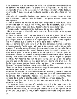 li de distancia, que es un tercio de milla. Sin contar que el momento de
la compra no había tenido la gloria que él esperaba. Había llegado
demasiado pronto a la casa grande y el Anciano Señor estaba todavía
durmiendo. Y aunque era ya mediodía cuando le dijo al portero en voz
alta:
–Decidle al Honorable Anciano que tengo importantes negocios que
discutir con él..., que se trata de dinero... –el portero había respondido
con aplomo:
–Todo el dinero del mundo no me haría despertar al viejo tigre. Está
durmiendo con su nueva concubina, Flor de Melocotón, que posee
solamente desde hace tres días. Despertarle me costaría la vida.
Y luego añadió maliciosamente, tirándose de los pelos del lunar:
–No te creas que el dinero le haría moverse. Tiene plata en las manos
desde que nació.
Al final, el asunto tuvo que ser ventilado con el agente del Anciano
Señor, un bribón aceitoso a cuyas manos se pegaba el dinero que
pasaba por ellas. Y le pareció a Wang Lung que, al fin y al cabo, la plata
era más valiosa que la tierra. A la plata se la podía ver brillar.
¡Bueno, pero la tierra era suya! Y un día gris del segundo mes se dirigió
a inspeccionarla. Nadie sabía aún que le pertenecía a él, y se fue solo
a verla. Era un largo cuadrilátero de negra arcilla que se extendía junto
al foso que rodeaba a la ciudad. Recorrió esta tierra cuidadosamente:
trescientos pies de largo y ciento veinte de ancho. Cuatro piedras
marcaban todavía los límites, cuatro piedras con la marca de la Casa de
Hwang. Las cambiaría más tarde y pondría en su lugar su propio
nombre. Pero todavía no; aún no estaba preparado para que la gente
supiera que era lo bastante rico para comprar tierra a la gran casa; lo
haría más tarde, cuando fuese más rico aún y no importase lo que
hiciera. Y mirando hacia su nueva propiedad, se dijo:
"Para los de la casa grande no tiene ninguna importancia este puñado
de tierra, pero para mí su valor es enorme."
Entonces se produjo un brusco cambio en su espíritu y se sintió lleno de
desprecio hacia si mismo, porque un pequeño trozo de tierra como aquél
le parecía tan importante. Recordó que cuando, orgullosamente, hizo
entrega de la plata al agente, éste se limitó a decir con descuido:
–Bueno, aquí hay por lo menos con qué comprarle opio a la señora
durante unos días...
Y la enorme diferencia que aún existía entre él y la casa grande le
pareció súbitamente insalvable. Se sintió entonces poseído de una
rabiosa determinación, y se dijo que llenaría de plata el agujero de la
pared una vez, y otra, y otra, y otra, hasta que hubiera comprado tanta
39

 