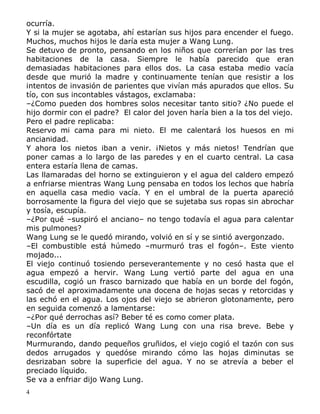 ocurría.
Y si la mujer se agotaba, ahí estarían sus hijos para encender el fuego.
Muchos, muchos hijos le daría esta mujer a Wang Lung.
Se detuvo de pronto, pensando en los niños que correrían por las tres
habitaciones de la casa. Siempre le había parecido que eran
demasiadas habitaciones para ellos dos. La casa estaba medio vacía
desde que murió la madre y continuamente tenían que resistir a los
intentos de invasión de parientes que vivían más apurados que ellos. Su
tío, con sus incontables vástagos, exclamaba:
–¿Como pueden dos hombres solos necesitar tanto sitio? ¿No puede el
hijo dormir con el padre? El calor del joven haría bien a la tos del viejo.
Pero el padre replicaba:
Reservo mi cama para mi nieto. El me calentará los huesos en mi
ancianidad.
Y ahora los nietos iban a venir. ¡Nietos y más nietos! Tendrían que
poner camas a lo largo de las paredes y en el cuarto central. La casa
entera estaría llena de camas.
Las llamaradas del horno se extinguieron y el agua del caldero empezó
a enfriarse mientras Wang Lung pensaba en todos los lechos que habría
en aquella casa medio vacía. Y en el umbral de la puerta apareció
borrosamente la figura del viejo que se sujetaba sus ropas sin abrochar
y tosía, escupía.
–¿Por qué –suspiró el anciano– no tengo todavía el agua para calentar
mis pulmones?
Wang Lung se le quedó mirando, volvió en sí y se sintió avergonzado.
–El combustible está húmedo –murmuró tras el fogón–. Este viento
mojado...
El viejo continuó tosiendo perseverantemente y no cesó hasta que el
agua empezó a hervir. Wang Lung vertió parte del agua en una
escudilla, cogió un frasco barnizado que había en un borde del fogón,
sacó de el aproximadamente una docena de hojas secas y retorcidas y
las echó en el agua. Los ojos del viejo se abrieron glotonamente, pero
en seguida comenzó a lamentarse:
–¿Por qué derrochas así? Beber té es como comer plata.
–Un día es un día replicó Wang Lung con una risa breve. Bebe y
reconfórtate
Murmurando, dando pequeños gruñidos, el viejo cogió el tazón con sus
dedos arrugados y quedóse mirando cómo las hojas diminutas se
desrizaban sobre la superficie del agua. Y no se atrevía a beber el
preciado líquido.
Se va a enfriar dijo Wang Lung.
4

 
