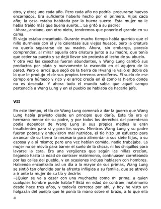 otro, y otro; uno cada año. Pero cada año no podría procurarse huevos
encarnados. Era suficiente haberlo hecho por el primero. Hijos cada
año; la casa estaba habitada por la buena suerte. Esta mujer no le
había traído más que buena suerte... Le gritó a su padre:
–Ahora, anciano, con otro nieto, tendremos que ponerle el grande en su
cama.
El viejo estaba encantado. Durante mucho tiempo había querido que el
niño durmiese con él y le calentase sus viejos huesos, pero la criatura
no quería separarse de su madre. Ahora, sin embargo, parecía
comprender, al mirar aquella otra criatura junto a su madre, que tenía
que ceder su puesto y se dejó llevar sin protesta al lecho de su abuelo.
Y otra vez las cosechas fueron abundantes, y Wang Lung cambió sus
productos por plata y nuevamente la escondió en el agujero de la
pared. Pero el arroz que segó de la tierra de Hwang le valió el doble de
lo que le produjo el de sus propios terrenos arrocíferos. El suelo de ese
campo era húmedo y rico y el arroz crecía en él como la hierba donde
no es deseada. Y ahora todo el mundo sabía que aquel campo
pertenecía a Wang Lung y en el pueblo se hablaba de hacerle jefe.
VII
En este tiempo, el tío de Wang Lung comenzó a dar la guerra que Wang
Lung había previsto desde un principio que daría. Este tío era el
hermano menor de su padre, y por todos los derechos del parentesco
podía depender de Wang Lung si sus propios medios le eran
insuficientes para si y para los suyos. Mientras Wang Lung y su padre
fueron pobres y anduvieron mal nutridos, el tío hizo un esfuerzo para
arrancar de su tierra lo necesario para alimentar a sus siete hijos, a su
esposa y a sí mismo; pero una vez habían comido, nadie trabajaba. La
mujer no se movía para barrer el suelo de la choza, ni los chiquillos para
lavarse la cara. Era una vergüenza que según las niñas crecían,
llegando hasta la edad de contraer matrimonio, continuasen correteando
por las calles del pueblo, y en ocasiones incluso hablasen con hombres.
Habiendo encontrado así un día a la mayor de sus primas, Wang Lung
se sintió tan ofendido por la afrenta infligida a su familia, que se atrevió
a ir ante la mujer de su tío y decirle:
–¿Quien se va a casar con una muchacha como mi prima, a quien
cualquier hombre puede hablar? Está en edad de contraer matrimonio
desde hace tres años, y todavía corretea por ahí, y hoy he visto un
holgazán del pueblo que le ponía la mano sobre el brazo, a lo que ella
41

 
