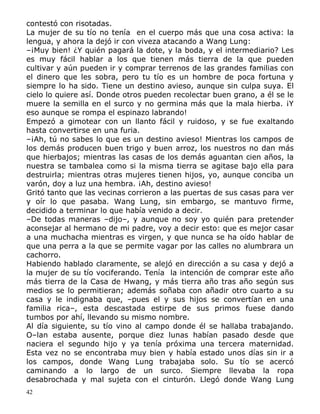 contestó con risotadas.
La mujer de su tío no tenía en el cuerpo más que una cosa activa: la
lengua, y ahora la dejó ir con viveza atacando a Wang Lung:
–¡Muy bien! ¿Y quién pagará la dote, y la boda, y el intermediario? Les
es muy fácil hablar a los que tienen más tierra de la que pueden
cultivar y aún pueden ir y comprar terrenos de las grandes familias con
el dinero que les sobra, pero tu tío es un hombre de poca fortuna y
siempre lo ha sido. Tiene un destino avieso, aunque sin culpa suya. El
cielo lo quiere así. Donde otros pueden recolectar buen grano, a él se le
muere la semilla en el surco y no germina más que la mala hierba. ¡Y
eso aunque se rompa el espinazo labrando!
Empezó a gimotear con un llanto fácil y ruidoso, y se fue exaltando
hasta convertirse en una furia.
–¡Ah, tú no sabes lo que es un destino avieso! Mientras los campos de
los demás producen buen trigo y buen arroz, los nuestros no dan más
que hierbajos; mientras las casas de los demás aguantan cien años, la
nuestra se tambalea como si la misma tierra se agitase bajo ella para
destruirla; mientras otras mujeres tienen hijos, yo, aunque conciba un
varón, doy a luz una hembra. ¡Ah, destino avieso!
Gritó tanto que las vecinas corrieron a las puertas de sus casas para ver
y oír lo que pasaba. Wang Lung, sin embargo, se mantuvo firme,
decidido a terminar lo que había venido a decir.
–De todas maneras –dijo–, y aunque no soy yo quién para pretender
aconsejar al hermano de mi padre, voy a decir esto: que es mejor casar
a una muchacha mientras es virgen, y que nunca se ha oído hablar de
que una perra a la que se permite vagar por las calles no alumbrara un
cachorro.
Habiendo hablado claramente, se alejó en dirección a su casa y dejó a
la mujer de su tío vociferando. Tenía la intención de comprar este año
más tierra de la Casa de Hwang, y más tierra año tras año según sus
medios se lo permitieran; además soñaba con añadir otro cuarto a su
casa y le indignaba que, –pues el y sus hijos se convertían en una
familia rica–, esta descastada estirpe de sus primos fuese dando
tumbos por ahí, llevando su mismo nombre.
Al día siguiente, su tío vino al campo donde él se hallaba trabajando.
O–lan estaba ausente, porque diez lunas habían pasado desde que
naciera el segundo hijo y ya tenía próxima una tercera maternidad.
Esta vez no se encontraba muy bien y había estado unos días sin ir a
los campos, donde Wang Lung trabajaba solo. Su tío se acercó
caminando a lo largo de un surco. Siempre llevaba la ropa
desabrochada y mal sujeta con el cinturón. Llegó donde Wang Lung
42

 