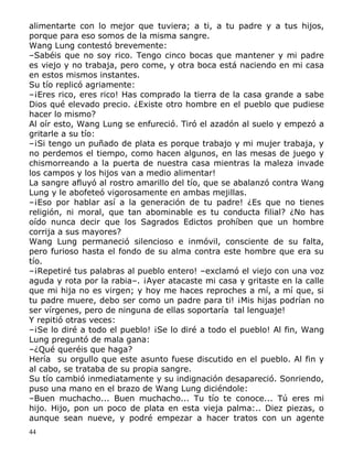 alimentarte con lo mejor que tuviera; a ti, a tu padre y a tus hijos,
porque para eso somos de la misma sangre.
Wang Lung contestó brevemente:
–Sabéis que no soy rico. Tengo cinco bocas que mantener y mi padre
es viejo y no trabaja, pero come, y otra boca está naciendo en mi casa
en estos mismos instantes.
Su tío replicó agriamente:
–¡Eres rico, eres rico! Has comprado la tierra de la casa grande a sabe
Dios qué elevado precio. ¿Existe otro hombre en el pueblo que pudiese
hacer lo mismo?
Al oír esto, Wang Lung se enfureció. Tiró el azadón al suelo y empezó a
gritarle a su tío:
–¡Si tengo un puñado de plata es porque trabajo y mi mujer trabaja, y
no perdemos el tiempo, como hacen algunos, en las mesas de juego y
chismorreando a la puerta de nuestra casa mientras la maleza invade
los campos y los hijos van a medio alimentar!
La sangre afluyó al rostro amarillo del tío, que se abalanzó contra Wang
Lung y le abofeteó vigorosamente en ambas mejillas.
–¡Eso por hablar así a la generación de tu padre! ¿Es que no tienes
religión, ni moral, que tan abominable es tu conducta filial? ¿No has
oído nunca decir que los Sagrados Edictos prohíben que un hombre
corrija a sus mayores?
Wang Lung permaneció silencioso e inmóvil, consciente de su falta,
pero furioso hasta el fondo de su alma contra este hombre que era su
tío.
–¡Repetiré tus palabras al pueblo entero! –exclamó el viejo con una voz
aguda y rota por la rabia–. ¡Ayer atacaste mi casa y gritaste en la calle
que mi hija no es virgen; y hoy me haces reproches a mí, a mí que, si
tu padre muere, debo ser como un padre para ti! ¡Mis hijas podrían no
ser vírgenes, pero de ninguna de ellas soportaría tal lenguaje!
Y repitió otras veces:
–¡Se lo diré a todo el pueblo! ¡Se lo diré a todo el pueblo! Al fin, Wang
Lung preguntó de mala gana:
–¿Qué queréis que haga?
Hería su orgullo que este asunto fuese discutido en el pueblo. Al fin y
al cabo, se trataba de su propia sangre.
Su tío cambió inmediatamente y su indignación desapareció. Sonriendo,
puso una mano en el brazo de Wang Lung diciéndole:
–Buen muchacho... Buen muchacho... Tu tío te conoce... Tú eres mi
hijo. Hijo, pon un poco de plata en esta vieja palma:.. Diez piezas, o
aunque sean nueve, y podré empezar a hacer tratos con un agente
44

 