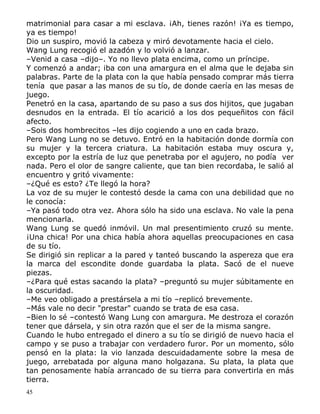 matrimonial para casar a mi esclava. ¡Ah, tienes razón! ¡Ya es tiempo,
ya es tiempo!
Dio un suspiro, movió la cabeza y miró devotamente hacia el cielo.
Wang Lung recogió el azadón y lo volvió a lanzar.
–Venid a casa –dijo–. Yo no llevo plata encima, como un príncipe.
Y comenzó a andar; iba con una amargura en el alma que le dejaba sin
palabras. Parte de la plata con la que había pensado comprar más tierra
tenía que pasar a las manos de su tío, de donde caería en las mesas de
juego.
Penetró en la casa, apartando de su paso a sus dos hijitos, que jugaban
desnudos en la entrada. El tío acarició a los dos pequeñitos con fácil
afecto.
–Sois dos hombrecitos –les dijo cogiendo a uno en cada brazo.
Pero Wang Lung no se detuvo. Entró en la habitación donde dormía con
su mujer y la tercera criatura. La habitación estaba muy oscura y,
excepto por la estría de luz que penetraba por el agujero, no podía ver
nada. Pero el olor de sangre caliente, que tan bien recordaba, le salió al
encuentro y gritó vivamente:
–¿Qué es esto? ¿Te llegó la hora?
La voz de su mujer le contestó desde la cama con una debilidad que no
le conocía:
–Ya pasó todo otra vez. Ahora sólo ha sido una esclava. No vale la pena
mencionarla.
Wang Lung se quedó inmóvil. Un mal presentimiento cruzó su mente.
¡Una chica! Por una chica había ahora aquellas preocupaciones en casa
de su tío.
Se dirigió sin replicar a la pared y tanteó buscando la aspereza que era
la marca del escondite donde guardaba la plata. Sacó de el nueve
piezas.
–¿Para qué estas sacando la plata? –preguntó su mujer súbitamente en
la oscuridad.
–Me veo obligado a prestársela a mi tío –replicó brevemente.
–Más vale no decir "prestar" cuando se trata de esa casa.
–Bien lo sé –contestó Wang Lung con amargura. Me destroza el corazón
tener que dársela, y sin otra razón que el ser de la misma sangre.
Cuando le hubo entregado el dinero a su tío se dirigió de nuevo hacia el
campo y se puso a trabajar con verdadero furor. Por un momento, sólo
pensó en la plata: la vio lanzada descuidadamente sobre la mesa de
juego, arrebatada por alguna mano holgazana. Su plata, la plata que
tan penosamente había arrancado de su tierra para convertirla en más
tierra.
45

 