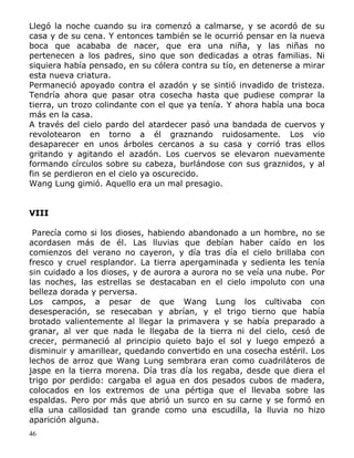 Llegó la noche cuando su ira comenzó a calmarse, y se acordó de su
casa y de su cena. Y entonces también se le ocurrió pensar en la nueva
boca que acababa de nacer, que era una niña, y las niñas no
pertenecen a los padres, sino que son dedicadas a otras familias. Ni
siquiera había pensado, en su cólera contra su tío, en detenerse a mirar
esta nueva criatura.
Permaneció apoyado contra el azadón y se sintió invadido de tristeza.
Tendría ahora que pasar otra cosecha hasta que pudiese comprar la
tierra, un trozo colindante con el que ya tenía. Y ahora había una boca
más en la casa.
A través del cielo pardo del atardecer pasó una bandada de cuervos y
revolotearon en torno a él graznando ruidosamente. Los vio
desaparecer en unos árboles cercanos a su casa y corrió tras ellos
gritando y agitando el azadón. Los cuervos se elevaron nuevamente
formando círculos sobre su cabeza, burlándose con sus graznidos, y al
fin se perdieron en el cielo ya oscurecido.
Wang Lung gimió. Aquello era un mal presagio.
VIII
Parecía como si los dioses, habiendo abandonado a un hombre, no se
acordasen más de él. Las lluvias que debían haber caído en los
comienzos del verano no cayeron, y día tras día el cielo brillaba con
fresco y cruel resplandor. La tierra apergaminada y sedienta les tenía
sin cuidado a los dioses, y de aurora a aurora no se veía una nube. Por
las noches, las estrellas se destacaban en el cielo impoluto con una
belleza dorada y perversa.
Los campos, a pesar de que Wang Lung los cultivaba con
desesperación, se resecaban y abrían, y el trigo tierno que había
brotado valientemente al llegar la primavera y se había preparado a
granar, al ver que nada le llegaba de la tierra ni del cielo, cesó de
crecer, permaneció al principio quieto bajo el sol y luego empezó a
disminuir y amarillear, quedando convertido en una cosecha estéril. Los
lechos de arroz que Wang Lung sembrara eran como cuadriláteros de
jaspe en la tierra morena. Día tras día los regaba, desde que diera el
trigo por perdido: cargaba el agua en dos pesados cubos de madera,
colocados en los extremos de una pértiga que el llevaba sobre las
espaldas. Pero por más que abrió un surco en su carne y se formó en
ella una callosidad tan grande como una escudilla, la lluvia no hizo
aparición alguna.
46

 