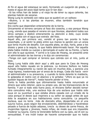 Al fin el agua del estanque se secó, formando un cuajarón de greda, y
hasta el agua del pozo bajó tanto que O–lan dijo:
–Si los niños han de beber y el viejo ha de tener su agua caliente, las
plantas habrán de secarse.
Wang Lung le contestó con rabia que se quebró en un sollozo:
–¡Bueno, y si las plantas se mueren, ellos también tendrán que
morirse!
Era cierto que dependían enteramente de la tierra.
Únicamente el terreno cercano al foso dio cosecha, y eso porque Wang
Lung, viendo que pasaba el verano sin que lloviese, abandonó todos sus
otros campos y dedicó enteramente su atención a éste, cuyo ávido
suelo regaba con el agua que extraía del foso.
Aquel año, por primera vez, vendió el grano tan pronto lo hubo
cosechado, y al sentir la plata entre sus manos la apretó con un ansia
que tenía mucho de desafío. Con aquella plata, se dijo, haría, pese a los
dioses y pese a la sequía, lo que había determinado hacer. Por aquella
plata había molido su cuerpo y derramado el sudor de su frente, y haría
con ella lo que quisiese. Y corrió a la Casa de Hwang, se presentó ante
el administrador de las tierras y le dijo sin ceremonias:
–Tengo con qué comprar el terreno que colinda con el mío, junto al
foso.
Wang Lung había oído decir aquí y allá que para la Casa de Hwang
aquel año había rayado en la pobreza. La Anciana Señora no había
fumado íntegramente su ración de opio en muchos días, y parecía una
vieja tigresa, trastornada por el ansia de la droga. Cada día hacía venir
al administrador a su presencia, y cuando lo tenía delante le maldecía,
le golpeaba el rostro con el abanico y le gritaba: "¿Pero es que ya no
quedan leguas de tierra?", hasta hacerle perder el tino.
Tanto lo había perdido que últimamente hasta había renunciado al
dinero que solía retener, para su propio uso, de las transacciones de la
familia. Y por si todo esto fuera poco, el Anciano Señor decidió tomar
otra concubina más, una esclava hija de una esclava que había sido
suya en su juventud y que estaba ahora casada con un criado de la
casa porque el deseo que inspirara a su señor se apagó antes de que
éste la aceptara en sus habitaciones como concubina. La pequeña
esclava, que no tenía más de dieciséis años, despertaba en el una
lujuria nueva, pues según iba envejeciendo, debilitándose y haciéndose
pesado a fuerza de tejido adiposo, crecía su deseo de carne fresca, de
mujercitas ligeras y jóvenes, hasta niñas; de modo que era imposible
moderar su lujuria. Como la Venerable Señora con su opio, así él con su
sensualidad. Y era inútil tratar de hacerle comprender que no había
47

 