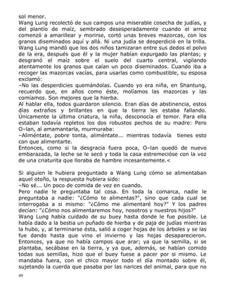 sol menor.
Wang Lung recolectó de sus campos una miserable cosecha de judías, y
del plantío de maíz, sembrado desesperadamente cuando el arroz
comenzó a amarillear y morirse, cortó unas breves mazorcas, con los
granos diseminados aquí y allá. Ni una judía se desperdició en la trilla.
Wang Lung mandó que los dos niños tamizaran entre sus dedos el polvo
de la era, después que él y la mujer habían expurgado las plantas; y
desgranó el maíz sobre el suelo del cuarto central, vigilando
atentamente los granos que caían un poco diseminados. Cuando iba a
recoger las mazorcas vacías, para usarlas como combustible, su esposa
exclamó:
–No las desperdicies quemándolas. Cuando yo era niña, en Shantung,
recuerdo que, en años como éste, molíamos las mazorcas y las
comíamos. Son mejores que la hierba.
Al hablar ella, todos guardaron silencio. Eran días de abstinencia, estos
días extraños y brillantes en que la tierra les estaba fallando.
Únicamente la última criatura, la niña, desconocía el temor. Para ella
estaban todavía repletos los dos robustos pechos de su madre: Pero
O–lan, al amamantarla, murmuraba:
–Aliméntate, pobre tonta, aliméntate... mientras todavía tienes esto
con que alimentarte.
Entonces, como si la desgracia fuera poca, O–lan quedó de nuevo
embarazada, la leche se le secó y toda la casa estremecióse con la voz
de una criaturita que lloraba de hambre incesantemente.<
Si alguien le hubiera preguntado a Wang Lung cómo se alimentaban
aquel otoño, la respuesta hubiera sido:
–No sé... Un poco de comida de vez en cuando.
Pero nadie le preguntaba tal cosa. En toda la comarca, nadie le
preguntaba a nadie: "¿Cómo te alimentas?", sino que cada cual se
interrogaba a si mismo: "¿Cómo me alimentaré hoy?" Y los padres
decían: "¿Cómo nos alimentaremos hoy, nosotros y nuestros hijos?"
Wang Lung había cuidado de su buey hasta donde le fue posible. Le
había dado a la bestia un puñado de hierba y de paja de judías mientras
la hubo, y, al terminarse ésta, salió a coger hojas de los árboles y se las
fue dando hasta que vino el invierno y las hojas desaparecieron.
Entonces, ya que no había campos que arar; ya que la semilla, si se
plantaba, secábase en la tierra, y ya que, además, se habían comido
todas sus semillas, hizo que el buey fuese a pacer por si mismo. Le
mandaba fuera, con el chico mayor todo el día montado sobre él,
sujetando la cuerda que pasaba por las narices del animal, para que no
49

 