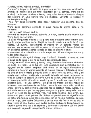 –Cierto, cierto, repuso el viejo, alarmado.
Comenzó a tragar el té caliente a grandes sorbos, con una satisfacción
animal, lo mismo que un niño fascinado por la comida. Pero no se
abstrajo tanto que no viera a Wang Lung echar temerariamente el agua
del caldero en una honda tina de madera. Levanto la cabeza y
contempló a su hijo.
–Aquí hay agua suficiente para hacer madurar una cosecha dijo de
repente.
Wang Lung continuó echando el agua hasta la última gota y no
contesto.
–¡Vaya, vaya! gritó el padre.
–No me he lavado el cuerpo, todo de una vez, desde el Año Nuevo dijo
Wang Lung en voz baja.
Le daba vergüenza decirle a su padre que deseaba estar limpio para
que la mujer pudiese verle. Cogió la tina de madera y se la llevó a su
cuarto. La puerta, ligeramente afianzada en un torcido marco de
madera, no se cerró herméticamente, y el viejo entró bamboleándose
en el cuarto central, acercó la boca al espacio abierto y chillo:
–¡Mala cosa si acostumbramos a la mujer así: té en el agua matinal y
todos estos lavajes!
–Un día es un día -gritó Wang Lung. Y añadió: Cuando termine, echaré
el agua en la tierra y así no se habrá desperdiciado todo.
El viejo se calló al oír esto, y Wang Lung, desabrochándose el cinturón,
se quitó las ropas. A la luz del foco cuadrado que penetraba por el
agujero de la pared, empapó una toalla en el agua humeante y
comenzó a frotarse vigorosamente el cuerpo oscuro y delgado. A pesar
de que el aire le había parecido tibio, al estar mojado sentía frío y se
movía con rapidez, metiendo y sacando la toalla del agua hasta que de
todo el cuerpo se escapó una leve nube de vapor. Entonces se dirigió a
un arca que había sido de su madre y sacó de ella un traje limpio de
algodón azul. Tal vez sentiría un poco de fresco sin sus ropas de
invierno, pero súbitamente se daba cuenta de que no podría sufrirlas
ahora, sobre su carne limpia. Aquellas ropas estaban rotas, sucias, y la
entretela asomaba por los agujeros mugrienta y gris. No quería que la
mujer le viese así por primera vez. Más tarde tendría que lavar, que
remendar, pero no el primer día. Sobre los pantalones de algodón azul
se echó una túnica larga confeccionada con el mismo material, su sola
túnica larga, que usaba únicamente en los días de fiesta, o sea diez o
doce veces al año. Luego, con dedos ágiles, deshizo la larga trenza de
cabello que le colgaba a la espalda y comenzó a peinarla con un peine
que cogió del cajón de una pequeña mesa vacilante.
5

 