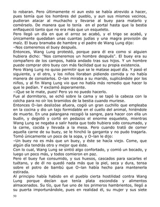 lo robaran. Pero últimamente ni aun esto se había atrevido a hacer,
pues temía que los hombres del pueblo, y aun sus mismos vecinos,
pudieran atacar al muchacho y llevarse al buey para matarlo y
comérselo. De manera que lo tenía en el portal hasta que la bestia
enflaqueció tanto que no era más que un esqueleto.
Pero llegó un día en que el arroz se acabó, y el trigo se acabó, y
únicamente quedaban unas cuantas judías y una magra provisión de
maíz. El buey bramaba de hambre y el padre de Wang Lung dijo:
–Nos comeremos el buey después.
Entonces, Wang Lung protestó, porque para él era como si alguien
hubiera dicho: "Nos comeremos un hombre después". El buey era su
compañero de los campos, había andado tras sus hijos. Y un hombre
puede comprar otro buey con más facilidad que su propia existencia.
Pero Wang Lung no quiso permitir que se le matase aquel día. Y pasó el
siguiente, y el otro, y los niños lloraban pidiendo comida y no había
manera de consolarlos. O–lan miraba a su marido, suplicándole por los
niños, y al fin Wang Lung vio que no había más remedio que hacer lo
que le pedían. Y exclamó ásperamente.
–¡Que se le mate, pues! Pero yo no puedo hacerlo.
Fue al dormitorio, se echó sobre la cama y se tapó la cabeza con la
colcha para no oír los bramidos de la bestia cuando muriese.
Entonces O–lan deslizóse afuera, cogió un gran cuchillo que empleaba
en la cocina y dio un tajo formidable en el cuello del animal, hiriéndole
de muerte. En una palangana recogió la sangre, para hacer con ella un
budín, y degolló y cortó en pedazos el enorme esqueleto, mientras
Wang Lung se negaba a salir hasta que todo hubiera sido consumado, y
la carne, cocida y llevada a la mesa. Pero cuando trató de comer
aquella carne de su buey, se le hinchó la garganta y no pudo tragarla.
Tomó únicamente un poco de la sopa, y O–lan le dijo:
–Un buey no es más que un buey, y éste se hacía viejo. Come, que
algún día tendrás otro y mejor que éste.
Con lo cual, Wang Lung se sintió algo confortado, y comió un bocado, y
luego un poco más, y todos comieron en paz.
Pero el buey fue consumido, y sus huesos, cascados para sacarles el
tuétano, y de él no quedó nada más que la piel, seca y dura, tensa
sobre el potro de bambú que O–lan había hecho para mantenerla
estirada.
Al principio había habido en el pueblo cierta hostilidad contra Wang
Lung porque decían que tenía plata escondida y alimentos
almacenados. Su tío, que fue uno de los primeros hambrientos, llegó a
su puerta importunándole, pues en realidad él, su mujer y sus siete
50

 