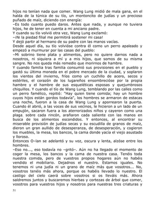 hijos no tenían nada que comer. Wang Lung midió de mala gana, en el
halda de la túnica de su tío, un montoncito de judías y un precioso
puñado de maíz, diciendo con energía:
–Es todo cuanto puedo daros. Antes que nada, y aunque no tuviera
hijos, he de tener en cuenta a mi anciano padre.
Y cuando su tío volvió otra vez, Wang Lung exclamó:
–¡Ni la piedad filial me permitirá sostener mi casa!
Y dejó partir al hermano de su padre con las manos vacías.
Desde aquel día, su tío volvióse contra él como un perro apaleado y
empezó a murmurar por las casas del pueblo:
–Mi sobrino tiene plata y alimentos, pero no quiere darnos nada a
nosotros, ni siquiera a mí y a mis hijos, que somos de su misma
sangre. No nos queda más remedio que morirnos de hambre.
Y cuando familia tras familia consumió sus provisiones en el pueblo y
gastó su última moneda en el pobre mercado de la ciudad, y soplaron
los vientos del invierno, fríos como un cuchillo de acero, secos y
estériles, el corazón de los lugareños ensombrecióse por la propia
hambre y el hambre de sus esqueléticas esposas y quejumbrosos
chiquillos. Y cuando el tío de Wang Lung, temblando por las calles como
un perro famélico, repitió: "Hay quien tiene comida; hay un hombre
cuyos hijos están gordos todavía", los hombres se armaron de estacas
una noche, fueron a la casa de Wang Lung y aporrearon la puerta.
Cuando él abrió, a las voces de sus vecinos, le hicieron a un lado de un
empujón, sacaron fuera a los aterrorizados niños y cayeron como una
plaga. sobre cada rincón, arañaron cada saliente con las manos en
busca de los alimentos escondidos. Y entonces, al encontrar su
miserable provisión de judías secas y su escudilla de granos de maíz,
dieron un gran aullido de desesperanza, de desesperación, y cogieron
los muebles, la mesa, los bancos, la cama donde yacía el viejo asustado
y lloroso.
Entonces O–lan se adelantó y su voz, oscura y lenta, alzóse entre los
hombres.
–Eso no..., eso todavía no –gritó–. Aún no ha llegado el momento de
coger la mesa, los bancos y la cama de nuestra casa. Tenéis toda
nuestra comida, pero de vuestros propios hogares aún no habéis
vendido el mobiliario. Dejadnos el nuestro. Estamos iguales. No
tenemos ni una judía ni un grano de maíz más que vosotros... No,
vosotros tenéis más ahora, porque os habéis llevado lo nuestro. El
castigo del cielo caerá sobre vosotros si os lleváis más. Ahora
saldremos juntos y buscaremos hierbas y cortezas de árbol que comer,
vosotros para vuestros hijos y nosotros para nuestras tres criaturas y
51

 
