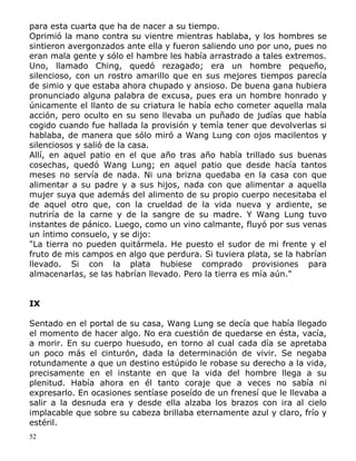 para esta cuarta que ha de nacer a su tiempo.
Oprimió la mano contra su vientre mientras hablaba, y los hombres se
sintieron avergonzados ante ella y fueron saliendo uno por uno, pues no
eran mala gente y sólo el hambre les había arrastrado a tales extremos.
Uno, llamado Ching, quedó rezagado; era un hombre pequeño,
silencioso, con un rostro amarillo que en sus mejores tiempos parecía
de simio y que estaba ahora chupado y ansioso. De buena gana hubiera
pronunciado alguna palabra de excusa, pues era un hombre honrado y
únicamente el llanto de su criatura le había echo cometer aquella mala
acción, pero oculto en su seno llevaba un puñado de judías que había
cogido cuando fue hallada la provisión y temía tener que devolverlas si
hablaba, de manera que sólo miró a Wang Lung con ojos macilentos y
silenciosos y salió de la casa.
Allí, en aquel patio en el que año tras año había trillado sus buenas
cosechas, quedó Wang Lung; en aquel patio que desde hacía tantos
meses no servía de nada. Ni una brizna quedaba en la casa con que
alimentar a su padre y a sus hijos, nada con que alimentar a aquella
mujer suya que además del alimento de su propio cuerpo necesitaba el
de aquel otro que, con la crueldad de la vida nueva y ardiente, se
nutriría de la carne y de la sangre de su madre. Y Wang Lung tuvo
instantes de pánico. Luego, como un vino calmante, fluyó por sus venas
un íntimo consuelo, y se dijo:
"La tierra no pueden quitármela. He puesto el sudor de mi frente y el
fruto de mis campos en algo que perdura. Si tuviera plata, se la habrían
llevado. Si con la plata hubiese comprado provisiones para
almacenarlas, se las habrían llevado. Pero la tierra es mía aún."
IX
Sentado en el portal de su casa, Wang Lung se decía que había llegado
el momento de hacer algo. No era cuestión de quedarse en ésta, vacía,
a morir. En su cuerpo huesudo, en torno al cual cada día se apretaba
un poco más el cinturón, dada la determinación de vivir. Se negaba
rotundamente a que un destino estúpido le robase su derecho a la vida,
precisamente en el instante en que la vida del hombre llega a su
plenitud. Había ahora en él tanto coraje que a veces no sabía ni
expresarlo. En ocasiones sentíase poseído de un frenesí que le llevaba a
salir a la desnuda era y desde ella alzaba los brazos con ira al cielo
implacable que sobre su cabeza brillaba eternamente azul y claro, frío y
estéril.
52

 