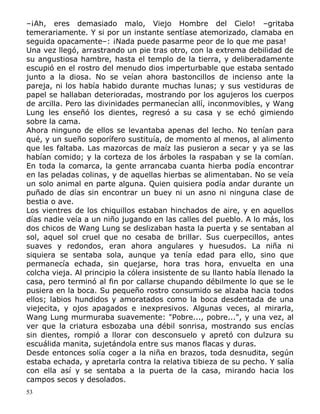 –¡Ah, eres demasiado malo, Viejo Hombre del Cielo! –gritaba
temerariamente. Y si por un instante sentíase atemorizado, clamaba en
seguida opacamente–: ¡Nada puede pasarme peor de lo que me pasa!
Una vez llegó, arrastrando un pie tras otro, con la extrema debilidad de
su angustiosa hambre, hasta el templo de la tierra, y deliberadamente
escupió en el rostro del menudo dios imperturbable que estaba sentado
junto a la diosa. No se veían ahora bastoncillos de incienso ante la
pareja, ni los había habido durante muchas lunas; y sus vestiduras de
papel se hallaban deterioradas, mostrando por los agujeros los cuerpos
de arcilla. Pero las divinidades permanecían allí, inconmovibles, y Wang
Lung les enseñó los dientes, regresó a su casa y se echó gimiendo
sobre la cama.
Ahora ninguno de ellos se levantaba apenas del lecho. No tenían para
qué, y un sueño soporífero sustituía, de momento al menos, al alimento
que les faltaba. Las mazorcas de maíz las pusieron a secar y ya se las
habían comido; y la corteza de los árboles la raspaban y se la comían.
En toda la comarca, la gente arrancaba cuanta hierba podía encontrar
en las peladas colinas, y de aquellas hierbas se alimentaban. No se veía
un solo animal en parte alguna. Quien quisiera podía andar durante un
puñado de días sin encontrar un buey ni un asno ni ninguna clase de
bestia o ave.
Los vientres de los chiquillos estaban hinchados de aire, y en aquellos
días nadie veía a un niño jugando en las calles del pueblo. A lo más, los
dos chicos de Wang Lung se deslizaban hasta la puerta y se sentaban al
sol, aquel sol cruel que no cesaba de brillar. Sus cuerpecillos, antes
suaves y redondos, eran ahora angulares y huesudos. La niña ni
siquiera se sentaba sola, aunque ya tenía edad para ello, sino que
permanecía echada, sin quejarse, hora tras hora, envuelta en una
colcha vieja. Al principio la cólera insistente de su llanto había llenado la
casa, pero terminó al fin por callarse chupando débilmente lo que se le
pusiera en la boca. Su pequeño rostro consumido se alzaba hacia todos
ellos; labios hundidos y amoratados como la boca desdentada de una
viejecita, y ojos apagados e inexpresivos. Algunas veces, al mirarla,
Wang Lung murmuraba suavemente: "Pobre..., pobre...", y una vez, al
ver que la criatura esbozaba una débil sonrisa, mostrando sus encías
sin dientes, rompió a llorar con desconsuelo y apretó con dulzura su
escuálida manita, sujetándola entre sus manos flacas y duras.
Desde entonces solía coger a la niña en brazos, toda desnudita, según
estaba echada, y apretarla contra la relativa tibieza de su pecho. Y salía
con ella así y se sentaba a la puerta de la casa, mirando hacia los
campos secos y desolados.
53

 