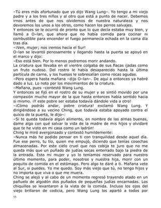–Tú eres más afortunado que yo dijo Wang Lung–. Yo tengo a mi viejo
padre y a los tres niños y al otro que está a punto de nacer. Debemos
irnos antes de que nos olvidemos de nuestra naturaleza y nos
devoremos los unos a los otros, como hacen los perros salvajes.
Y entonces se le ocurrió de pronto que lo que decía estaba muy bien, y
llamó a O–lan, que ahora que no había comida para cocinar ni
combustible para encender el fuego permanecía echada en la cama día
tras día.
–¡Ven, mujer; nos iremos hacía el Sur!
O–lan se levantó penosamente y llegando hasta la puerta se apoyó en
el marco y dijo:
–Eso está bien. Por lo menos podremos morir andando.
La criatura que llevaba en el vientre colgaba de sus flacas ijadas como
un fruto nudoso. Del rostro le había desaparecido hasta la última
partícula de carne, y los huesos le sobresalían como rocas agudas.
–Pero espera hasta mañana –dijo O–lan–. De aquí a entonces ya habré
dado a luz. Lo noto por los movimientos de la criatura.
–Mañana, pues –contestó Wang Lung.
Y entonces se fijó en el rostro de su mujer y se sintió movido por una
compasión mucho mayor de la que hasta entonces había sentido hacia
si mismo. ¡Y este pobre ser estaba todavía dándole vida a otro!
–¡Cómo podrás andar, pobre criatura! exclamó Wang Lung. Y
dirigiéndose a su vecino Ching, que todavía estaba apoyado contra el
quicio de la puerta, le dijo–:
–Si te queda todavía algún alimento, en nombre de las almas buenas,
dame algo con qué salvar la vida de la madre de mis hijos y olvidaré
que te he visto en mi casa como un ladrón!
Ching le miró avergonzado y contestó humildemente:
–Nunca más he podido pensar en ti con tranquilidad desde aquel día.
Fue ese perro, tu tío, quien me empujó, diciendo que tenías cosechas
almacenadas. Por este cielo cruel que nos cobija te juro que no me
queda más que un puñado de judías secas enterrado bajo la piedra de
la entrada. Esto mi mujer y yo lo teníamos reservado para nuestro
último momento, para poder, nosotros y nuestra hija, morir con un
poquito de comida en el estómago. Pero algo te daré a ti. Mañana vete
al Sur, si puedes. Yo me quedo. Soy más viejo que tú, no tengo hijos y
no importa que viva o que me muera.
Ching se alejó y al cabo de un momento regresó trayendo atado en un
pañuelo de algodón dos puñados de pequeñas judías encarnadas. Los
chiquillos se levantaron a la vista de la comida. Incluso los ojos del
viejo brillaron de codicia, pero Wang Lung los apartó a todos por
55

 