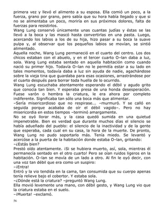 primera vez y llevó el alimento a su esposa. Ella comió un poco, a la
fuerza, grano por grano, pero sabía que su hora había llegado y que si
no se alimentaba un poco, moriría en sus próximos dolores, falta de
fuerzas para resistirlos.
Wang Lung conservó únicamente unas cuantas judías y éstas se las
llevó a la boca y las mascó hasta convertirlas en una pasta. Luego,
acercando los labios a los de su hija, hizo pasar a su boca la suave
pulpa y, al observar que los pequeños labios se movían, se sintió
alimentado.
Aquella noche, Wang Lung permaneció en el cuarto del centro. Los dos
chicos estaban con el abuelo, y en el tercer cuarto O–lan daba a luz,
sola. Wang Lung estaba sentado en aquella habitación como cuando
nació su primer hijo. Todavía O–lan no le permitía estar a su lado en
tales momentos, todavía daba a luz sin ayuda de nadie, agachándose
sobre la vieja tina que guardaba para esas ocasiones, arrastrándose por
el cuarto después para borrar toda huella de lo ocurrido.
Wang Lung escuchaba atentamente esperando el débil y agudo grito
que conocía tan bien. Y esperaba presa de una honda desesperación.
Fuese varón o hembra la criatura, le era ahora por completo
indiferente. Significaba tan sólo una boca más que alimentar.
–Sería misericordioso que no respirase... –murmuró. Y se calló en
seguida porque acababa de oír el débil vagido–. Pero no hay
misericordia en estos tiempos –terminó amargamente.
No se oyó llorar más, y la casa quedó sumida en una quietud
impenetrable. Bien es verdad que durante muchos días el silencio se
había adueñado del pueblo: el silencio de la inactividad y de la gente
que esperaba, cada cual en su casa, la hora de la muerte. De pronto,
Wang Lung no pudo soportarlo más. Tenía miedo. Se levantó y
acercóse a la puerta de la habitación donde estaba O–lan, gritando:
–¿Estás bien?
Prestó oído atentamente. ¡Si se hubiera muerto, así, sola, mientras él
permanecía sentado en el otro cuarto! Pero se oían ruidos ligeros en la
habitación. O–lan se movía de un lado a otro. Al fin le oyó decir, con
una voz tan débil que era como un suspiro:
–¡Entra!
Entró y la vio tendida en la cama, tan consumida que su cuerpo apenas
tenía relieve bajo el cobertor. Y estaba sola.
–¿Dónde está la criatura? –preguntó Wang Lung.
Ella movió levemente una mano, con débil gesto, y Wang Lung vio que
la criatura estaba en el suelo.
–¡Muerta! –exclamó.
56

 