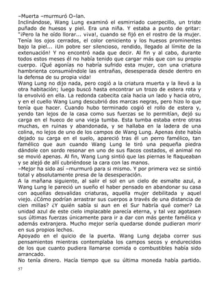 –Muerta –murmuró O–lan.
Inclinándose, Wang Lung examinó el esmirriado cuerpecillo, un triste
puñado de huesos y piel. Era una niña. Y estaba a punto de gritar:
"¡Pero la he oído llorar... v¡va!, cuando se fijó en el rostro de la mujer.
Tenía los ojos cerrados, el color ceniciento y los huesos prominentes
bajo la piel... ¡Un pobre ser silencioso, rendido, llegado al límite de la
extenuación! Y no encontró nada que decir. Al fin y al cabo, durante
todos estos meses él no había tenido que cargar más que con su propio
cuerpo. ¡Qué agonías no habría sufrido esta mujer, con una criatura
hambrienta consumiéndole las entrañas, desesperada desde dentro en
la defensa de su propia vida!
Wang Lung no dijo nada, pero cogió a la criatura muerta y la llevó a la
otra habitación; luego buscó hasta encontrar un trozo de estera rota y
la envolvió en ella. La redonda cabecita caía hacia un lado y hacia otro,
y en el cuello Wang Lung descubrió dos marcas negras, pero hizo lo que
tenía que hacer. Cuando hubo terminado cogió el rollo de estera y,
yendo tan lejos de la casa como sus fuerzas se lo permitían, dejó su
carga en el hueco de una vieja tumba. Esta tumba estaba entre otras
muchas, en ruinas y abandonada, y se hallaba en la ladera de una
colina, no lejos de uno de los campos de Wang Lung. Apenas éste había
dejado su carga en el suelo, apareció tras él un perro famélico, tan
famélico que aun cuando Wang Lung le tiró una pequeña piedra
dándole con sordo resonar en uno de sus flacos costados, el animal no
se movió apenas. Al fin, Wang Lung sintió que las piernas le flaqueaban
y se alejó de allí cubriéndose la cara con las manos.
–Mejor ha sido así –murmuró para si mismo. Y por primera vez se sintió
total y absolutamente presa de la desesperación.
A la mañana siguiente, al salir el sol en un cielo de esmalte azul, a
Wang Lung le pareció un sueño el haber pensado en abandonar su casa
con aquellas desvalidas criaturas, aquella mujer debilitada y aquel
viejo. ¿Cómo podrían arrastrar sus cuerpos a través de una distancia de
cien millas? ¿Y quién sabía si aun en el Sur habría qué comer? La
unidad azul de este cielo implacable parecía eterna, y tal vez agotasen
sus últimas fuerzas únicamente para ir a dar con más gente famélica y
además extranjera. Mucho mejor sería quedarse donde pudieran morir
en sus propios lechos.
Apoyado en el quicio de la puerta. Wang Lung dejaba correr sus
pensamientos mientras contemplaba los campos secos y endurecidos
de los que cuanto pudiera llamarse comida o combustibles había sido
arrancado.
No tenía dinero. Hacía tiempo que su última moneda había partido.
57

 