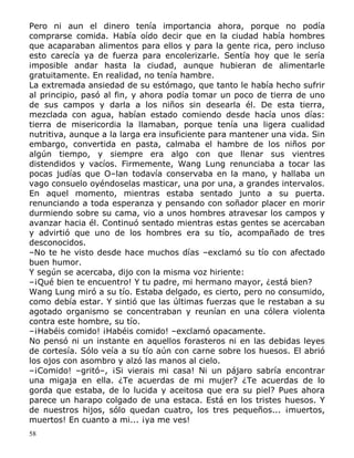 Pero ni aun el dinero tenía importancia ahora, porque no podía
comprarse comida. Había oído decir que en la ciudad había hombres
que acaparaban alimentos para ellos y para la gente rica, pero incluso
esto carecía ya de fuerza para encolerizarle. Sentía hoy que le sería
imposible andar hasta la ciudad, aunque hubieran de alimentarle
gratuitamente. En realidad, no tenía hambre.
La extremada ansiedad de su estómago, que tanto le había hecho sufrir
al principio, pasó al fin, y ahora podía tomar un poco de tierra de uno
de sus campos y darla a los niños sin desearla él. De esta tierra,
mezclada con agua, habían estado comiendo desde hacía unos días:
tierra de misericordia la llamaban, porque tenía una ligera cualidad
nutritiva, aunque a la larga era insuficiente para mantener una vida. Sin
embargo, convertida en pasta, calmaba el hambre de los niños por
algún tiempo, y siempre era algo con que llenar sus vientres
distendidos y vacíos. Firmemente, Wang Lung renunciaba a tocar las
pocas judías que O–lan todavía conservaba en la mano, y hallaba un
vago consuelo oyéndoselas masticar, una por una, a grandes intervalos.
En aquel momento, mientras estaba sentado junto a su puerta.
renunciando a toda esperanza y pensando con soñador placer en morir
durmiendo sobre su cama, vio a unos hombres atravesar los campos y
avanzar hacia él. Continuó sentado mientras estas gentes se acercaban
y advirtió que uno de los hombres era su tío, acompañado de tres
desconocidos.
–No te he visto desde hace muchos días –exclamó su tío con afectado
buen humor.
Y según se acercaba, dijo con la misma voz hiriente:
–¡Qué bien te encuentro! Y tu padre, mi hermano mayor, ¿está bien?
Wang Lung miró a su tío. Estaba delgado, es cierto, pero no consumido,
como debía estar. Y sintió que las últimas fuerzas que le restaban a su
agotado organismo se concentraban y reunían en una cólera violenta
contra este hombre, su tío.
–¡Habéis comido! ¡Habéis comido! –exclamó opacamente.
No pensó ni un instante en aquellos forasteros ni en las debidas leyes
de cortesía. Sólo veía a su tío aún con carne sobre los huesos. El abrió
los ojos con asombro y alzó las manos al cielo.
–¡Comido! –gritó–, ¡Si vierais mi casa! Ni un pájaro sabría encontrar
una migaja en ella. ¿Te acuerdas de mi mujer? ¿Te acuerdas de lo
gorda que estaba, de lo lucida y aceitosa que era su piel? Pues ahora
parece un harapo colgado de una estaca. Está en los tristes huesos. Y
de nuestros hijos, sólo quedan cuatro, los tres pequeños... ¡muertos,
muertos! En cuanto a mi... ¡ya me ves!
58

 
