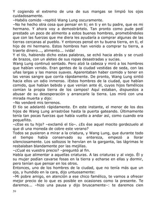 Y cogiendo el extremo de una de sus mangas se limpió los ojos
cuidadosamente.
–Habéis comido –repitió Wang Lung oscuramente.
–No he hecho otra cosa que pensar en ti; en ti y en tu padre, que es mi
hermano. Y ahora voy a demostrártelo. Tan pronto como pude pedí
prestado un poco de alimento a estos buenos hombres, prometiéndoles
que con las fuerzas que me diera les ayudaría a comprar algunas de las
tierras cercanas al pueblo. Y entonces pensé en tu buena tierra, en ti, el
hijo de mi hermano. Estos hombres han venido a comprar tu tierra, a
traerte dinero..., alimento... ¡vida!
Y el tío, habiendo dicho estas palabras, se echó hacia atrás y se cruzó
de brazos, con un aleteo de sus ropas desastradas y sucias.
Wang Lung continuó sentado. Pero alzó la cabeza y miró a los hombres
que habían venido. Eran gentes de la ciudad vestidas de seda, con las
uñas largas y las manos suaves. Aparentaban haber comido y tener en
las venas sangre que corría rápidamente. De pronto, Wang Lung sintió
hacia ellos un odio inmenso. ¡Estos hombres de la ciudad, que habían
comido, que habían bebido y que venían ante él, cuyos hijos famélicos
comían la propia tierra de los campos! Aquí estaban, dispuestos a
abusar de su desesperación y arrancarle la tierra. Los miró con una
mirada muerta y dijo:
–No venderé mis terrenos.
El tío se adelantó rápidamente. En este instante, el menor de los dos
hijos de Wang Lung arrastróse hasta la puerta gateando. Últimamente
tenía tan pocas fuerzas que había vuelto a andar así, como cuando era
pequeñito.
–¿Ese es tu hijo? –exclamó el tío–. ¿Es ése aquel mocito gordezuelo al
que di una moneda de cobre este verano?
Todos se pusieron a mirar a la criatura, y Wang Lung, que durante todo
el tiempo había conservado su entereza, empezó a llorar
silenciosamente. Los sollozos le hervían en la garganta, las lágrimas le
resbalaban blandamente por las mejillas.
–¿Cual es vuestro precio? –preguntó al fin.
Había que alimentar a aquellas criaturas. A las criaturas y al viejo. Él y
su mujer podían cavarse fosas en la tierra y echarse en ellas y dormir,
pero tenían que pensar en los otros.
Entonces, uno de los hombres de la ciudad, que no tenía más que un
ojo, y hundido en la cara, dijo untuosamente:
–Mi pobre amigo, en atención a ese chico famélico, te vamos a ofrecer
mejor precio de lo que es posible en ocasiones como la presente. Te
daremos... –hizo una pausa y dijo bruscamente–: te daremos cien
59

 