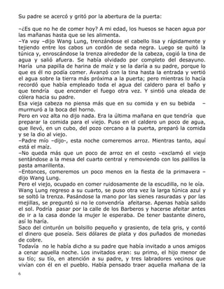 Su padre se acercó y gritó por la abertura de la puerta:
–¿Es que no he de comer hoy? A mi edad, los huesos se hacen agua por
las mañanas hasta que se les alimenta.
–Ya voy –dijo Wang Lung, trenzándose el cabello lisa y rápidamente y
tejiendo entre los cabos un cordón de seda negra. Luego se quitó la
túnica y, enroscándose la trenza alrededor de la cabeza, cogió la tina de
agua y salió afuera. Se había olvidado por completo del desayuno.
Haría una papilla de harina de maíz y se la daría a su padre, porque lo
que es él no podía comer. Avanzó con la tina hasta la entrada y vertió
el agua sobre la tierra más próxima a la puerta; pero mientras lo hacía
recordó que había empleado toda el agua del caldero para el baño y
que tendría que encender el fuego otra vez. Y sintió una oleada de
cólera hacia su padre.
Esa vieja cabeza no piensa más que en su comida y en su bebida –
murmuró a la boca del horno.
Pero en voz alta no dijo nada. Era la última mañana en que tendría que
preparar la comida para el viejo. Puso en el caldero un poco de agua,
que llevó, en un cubo, del pozo cercano a la puerta, preparó la comida
y se la dio al viejo.
–Padre mío –dijo-, esta noche comeremos arroz. Mientras tanto, aquí
está el maíz.
–No queda más que un poco de arroz en el cesto –exclamó el viejo
sentándose a la mesa del cuarto central y removiendo con los palillos la
pasta amarillenta.
–Entonces, comeremos un poco menos en la fiesta de la primavera –
dijo Wang Lung.
Pero el viejo, ocupado en comer ruidosamente de la escudilla, no le oía.
Wang Lung regreso a su cuarto, se puso otra vez la larga túnica azul y
se soltó la trenza. Pasándose la mano por las sienes rasuradas y por las
mejillas, se preguntó si no le convendría afeitarse. Apenas había salido
el sol. Podría pasar por la calle de los Barberos y hacerse afeitar antes
de ir a la casa donde la mujer le esperaba. De tener bastante dinero,
así lo haría.
Saco del cinturón un bolsillo pequeño y grasiento, de tela gris, y contó
el dinero que poseía. Seis dólares de plata y dos puñados de monedas
de cobre.
Todavía no le había dicho a su padre que había invitado a unos amigos
a cenar aquella noche. Los invitados eran: su primo, el hijo menor de
su tío; su tío, en atención a su padre, y tres labradores vecinos que
vivían con él en el pueblo. Había pensado traer aquella mañana de la
6

 