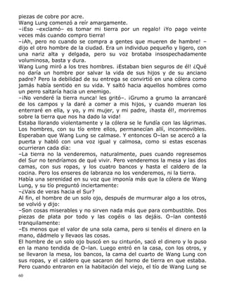 piezas de cobre por acre.
Wang Lung comenzó a reír amargamente.
–¡Eso –exclamó– es tomar mi tierra por un regalo! ¡Yo pago veinte
veces más cuando compro tierra!
–¡Ah, pero no cuando se compra a gentes que mueren de hambre! –
dijo el otro hombre de la ciudad. Era un individuo pequeño y ligero, con
una nariz alta y delgada, pero su voz brotaba insospechadamente
voluminosa, basta y dura.
Wang Lung miró a los tres hombres. ¡Estaban bien seguros de él! ¿Qué
no daría un hombre por salvar la vida de sus hijos y de su anciano
padre? Pero la debilidad de su entrega se convirtió en una cólera como
jamás había sentido en su vida. Y saltó hacia aquellos hombres como
un perro saltaría hacia un enemigo.
–¡No venderé la tierra nunca! les gritó–. ¡Grumo a grumo la arrancaré
de los campos y la daré a comer a mis hijos, y cuando mueran los
enterraré en ella, y yo, y mi mujer, y mi padre, ¡hasta él!, moriremos
sobre la tierra que nos ha dado la vida!
Estaba llorando violentamente y la cólera se le fundía con las lágrimas.
Los hombres, con su tío entre ellos, permanecían allí, inconmovibles.
Esperaban que Wang Lung se calmase. Y entonces O–lan se acercó a la
puerta y habló con una voz igual y calmosa, como si estas escenas
ocurrieran cada día:
–La tierra no la venderemos, naturalmente, pues cuando regresemos
del Sur no tendríamos de qué vivir. Pero venderemos la mesa y las dos
camas, con sus ropas, y los cuatro bancos y hasta el caldero de la
cocina. Pero los enseres de labranza no los venderemos, ni la tierra.
Había una serenidad en su voz que imponía más que la cólera de Wang
Lung, y su tío preguntó inciertamente:
–¿Vais de veras hacia el Sur?
Al fin, el hombre de un solo ojo, después de murmurar algo a los otros,
se volvió y dijo:
–Son cosas miserables y no sirven nada más que para combustible. Dos
piezas de plata por todo y las cogéis o las dejáis. O–lan contestó
tranquilamente:
–Es menos que el valor de una sola cama, pero si tenéis el dinero en la
mano, dádmelo y llevaos las cosas.
El hombre de un solo ojo buscó en su cinturón, sacó el dinero y lo puso
en la mano tendida de O–lan. Luego entró en la casa, con los otros, y
se llevaron la mesa, los bancos, la cama del cuarto de Wang Lung con
sus ropas, y el caldero que sacaron del horno de tierra en que estaba.
Pero cuando entraron en la habitación del viejo, el tío de Wang Lung se
60

 