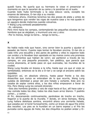 quedó fuera. No quería que su hermano le viese ni presenciar el
momento en que le sacarían de su cama y le pondrían en el suelo.
Cuando todo hubo terminado y la casa estuvo vacía, excepto los
enseres de labranza, O–lan dijo a su marido:
–Vámonos ahora, mientras tenemos las dos piezas de plata y antes de
que tengamos que vender las vigas de nuestra casa y no nos quede ni
un agujero donde meternos cuando volvamos.
Y Wang Lung contestó pesadamente:
–Si, vámonos.
Pero miró hacia los campos, contemplando las pequeñas siluetas de los
hombres que se alejaban, y murmuró una vez y otra:
–Por lo menos, tengo la tierra... tengo la tierra,..
X
No había nada más que hacer, sino cerrar bien la puerta y ajustar el
pasador de hierro. Cuanta ropa tenían la llevaban encima. O–lan dio a
cada niño una escudilla y dos pares de palillos y ellos lo cogieron todo
con avidez y lo llevaban bien apretado en las manos como una promesa
de los alimentos que habían de venir; así partieron a través de los
campos, en una pequeña procesión, tan patética, que parecía que
nunca alcanzaría, al tardo paso en que avanzaba, las murallas de la
ciudad.
Wang Lung llevaba en brazos a la niña, hasta que vio que el viejo se
tambaleaba; entonces se la dio a O–lan y se cargó al anciano sobre las
espaldas.
Siguieron así, en absoluto silencio, hasta pasar frente a los dos
diosecillos que nunca se enteraban de lo que ocurría, Wang Lung
sudaba de debilidad a pesar del aire helado y cortante. Este aire no
cesaba de soplar contra ellos, y los dos niños empezaron a llorar de
frío. Pero Wang Lung los consoló diciendo:
–Sois dos hombres grandes y vais de viaje hacia el Sur, allí hace calor y
hay comida todos los días; todos los días buen arroz blanco. Y podréis
comer... y comer...
Al fin, descansando continuamente, parándose de trecho en trecho,
llegaron a la puerta de la muralla. Y donde, en otros tiempos, Wang
Lung hallara deleitosa sombra, encontró ahora una corriente helada,
que pasaba por el túnel furiosamente, como un brazo de agua fría entre
dos escollos. Los pies se le hundían en un barro espeso y el frío les
punzaba como agujas de hielo; los dos chiquillos no podían andar y O–
61

 