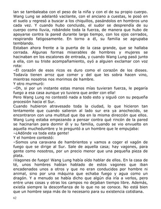 lan se tambaleaba con el peso de la niña y con el de su propio cuerpo.
Wang Lung se adelantó vacilante, con el anciano a cuestas, le posó en
el suelo y regresó a buscar a los chiquillos, pasándolos en hombros uno
cada vez. Y cuando hubo concluido, el sudor se desprendía de su
cuerpo como lluvia, robándole toda la fuerza, de manera que hubo de
apoyarse contra la pared durante largo tiempo, con los ojos cerrados,
respirando fatigosamente. En torno a él, su familia se agrupaba
temblando.
Estaban ahora frente a la puerta de la casa grande, que se hallaba
cerrada. Algunas formas miserables de hombres y mujeres se
hacinaban en los escalones de entrada, y cuando Wang Lung pasó junto
a ella, con su triste acompañamiento, oyó a alguien exclamar con voz
rota:
–El corazón de esos ricos es duro como el corazón de los dioses.
Todavía tienen arroz que comer y del que les sobra hacen vino,
mientras nosotros nos morimos de hambre.
Y otro murmuró:
–Oh, si por un instante estas manos mías tuvieran fuerza, le pegaría
fuego a esa casa aunque yo tuviera que arder con ella!
Pero Wang Lung no contestó nada a todo esto y siguió con su pequeña
procesión hacia el Sur.
Cuando hubieron atravesado toda la ciudad, lo que hicieron tan
lentamente que cuando salieron al lado sur era ya anochecido, se
encontraron con una multitud que iba en la misma dirección que ellos.
Wang Lung estaba empezando a pensar contra qué rincón de la pared
se hacinarían para dormir él y su familia, cuando se vio envuelto en
aquella muchedumbre y le preguntó a un hombre que le empujaba:
–¿Adónde va toda esta gente!
Y el hombre contestó:
–Somos una caravana de hambrientos y vamos a coger el vagón de
fuego que se dirige al Sur. Sale de aquella casa; hay vagones, para
gente como nosotros, por un precio menor que una pequeña pieza de
plata.
¡Vagones de fuego! Wang Lung había oído hablar de ellos. En la casa de
té, unos hombres habían hablado de estos vagones que iban
encadenados unos a otros y que no eran conducidos por hombre ni
animal, sino por una máquina que echaba fuego y agua como un
dragón. Y a menudo se había dicho que algún día iría a verlos, pero
entre unas cosas y otras los campos no dejaban tiempo libre. Además,
existía siempre la desconfianza de lo que no se conoce. No está bien
que un hombre sepa más de lo necesario para su existencia cotidiana.
62

 