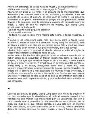 Ahora, sin embargo, se volvió hacia la mujer y dijo dudosamente:
–¿Vámonos también nosotros en ese vagón de fuego?
Apartaron un poco a los niños y al anciano de la muchedumbre que
avanzaba y se miraron unos a otros, ansiosos y asustados. Y en ese
instante de respiro el anciano se dejó caer al suelo y los niños se
tendieron en el polvo, indiferentes al peligro de ser pisoteados. O–lan
llevaba a la pequeña, pero la cabecita le colgaba de tal modo sobre su
brazo, y había en ella tal expresión de muerte, que Wang Lung,
olvidándose de todo, gritó:
–¿Se ha muerto ya la pequeña esclava?
O–lan movió la cabeza.
–Todavía no. Aún respira. Pero morirá esta noche, y todos nosotros, si
no...
Y como si no encontrara nada más que decir, miró a Wang Lung,
alzando su rostro macilento y exhausto. Wang Lung no contestó, pero
se dijo a sí mismo que otro día de camino como éste y morirían todos.
Y con cuanto buen humor le fue posible simular, dijo a los suyos:
–Arriba, hijos míos, y ayudad al abuelo. Vamos a subir al vagón de
fuego y marcharemos sentados hacia el Sur.
Nadie sabe si les hubiera sido posible moverse voluntariamente de no
haber salido de la oscuridad un tronar imponente, como la voz de un
dragón, y dos ojos que echaban fuego. Al oír y ver esto, todo el mundo
se puso a gritar y a correr. Y arrastrados en la confusión del momento,
Wang Lung y los suyos, empujados hacia aquí y hacia allá, pero
siempre manteniéndose desesperadamente juntos, fueron llevados, en
medio de la oscuridad y del escándalo de muchas voces aterradas, a
través de una pequeña puerta y dentro de una habitación que parecía
una caja. Y entonces aquella casa en la que se encontraban comenzó a
moverse. roncando espantosamente, y avanzó llevándoselos a todos en
sus entrañas.
XI
Con sus dos piezas de plata, Wang Lung pagó cien millas de trayecto, y
con las monedas que le devolvieron al darle el cambio compró a los
vendedores que metían sus mercancías por las ventanillas del tren a
cada parada cuatro panecillos y una escudilla de arroz tierno para la
niña. Era más de lo que habían comido, de una sola vez, en muchos
días, pero ahora, aunque consumidos por el hambre, habían perdido el
deseo de comer, parecían no poder tragar, y sólo a fuerza de mimos
63

 