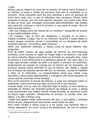y ajos.
Wang Lung se separó un poco de los demás, se volvió hacia la pared y
en secreto se puso a contar los peniques que aún le quedaban en el
cinturón. Tenía suficiente para las seis esterillas y para un penique de
arroz para cada uno, y aún le sobraban tres peniques. Sintió cierto
consuelo al pensar que con esto podrían empezar una nueva vida. Pero
la idea de tener que mendigar continuaba atormentándole. Eso estaba
bien para las criaturas y para el anciano, y aun para la mujer. Pero él
tenía sus dos manos.
–¿No hay trabajo para las manos de un hombre? –preguntó de pronto
al que había hablado antes.
–¡Si, trabajo! –dijo el otro con desprecio, y escupió en el suelo–.
Puedes arrastrar a algún rico en un rickshaw1 amarillo y sudar hasta tu
propia sangre mientras corres y convertirte en un témpano de hielo
mientras esperas. ¡Yo prefiero pedir limosna!
Soltó una maldición redonda, y Wang Lung no quiso hacerle más
preguntas.
Pero de todos modos, de algo habían de servirle las informaciones
recibidas, pues cuando el vagón de fuego llegó a su destino y los dejó
en tierra extraña, Wang Lung tenía ya formado un pequeño plan. Dejó
al anciano y a los niños junto a la pardusca pared de una casa, dijo a la
mujer que tuviese cuidado de ellos y él partió a comprar las esterillas,
preguntando de cuando en cuando por el camino de los mercados. Al
principio apenas podía entender lo que le decían, tan rápida y aguda
era la lengua de aquellas gentes del Sur. A menudo, cuando él hablaba
y ellos no le entendían, se impacientaban tanto que Wang Lung
aprendió a observarlos atentamente y a dirigirse sólo hacia aquellos en
cuyos rostros creía leer cierta bondad.
Pero al fin encontró la tienda de esteras, y puso sus peniques sobre el
mostrador, como persona que sabe el precio de lo que compra.
Cuando llegó, con su rollo de esterillas bajo el brazo, al sitio donde le
esperaba su familia, los chiquillos gritaron de alegría al verle, y Wang
Lung comprendió que habían tenido miedo durante su ausencia, solos
en aquel lugar extraño. Únicamente el anciano lo miraba todo con
placer, y le dijo a Wang Lung:
–Fíjate qué gordas están estas gentes del Sur, y qué pálida y aceitosa
tienen la piel. Seguramente que comen cerdo todos los días.
Pero nadie miraba a Wang Lung ni a los suyos. Los hombres iban y
venían atareados, sin mirar nunca a los pordioseros. De vez en cuando
1

Cochecillo chino tirado por un hombre.

65

 