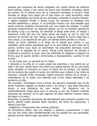 pasaba una caravana de asnos cargados con cestos llenos de ladrillos
para edificar casas y con sacos de grano que llevaban cruzados sobre
los lomos. En el último asno de la caravana montaba el arriero: éste
llevaba un látigo muy largo con el que hacía un ruido terrorífico cada
vez que fustigaba los lomos de los animales, gritando al mismo tiempo.
Y según pasaban frente a Wang Lung, los arrieros le echaban una
mirada desdeñosa y altiva; ni un príncipe miraría con más desdén que
estos arrieros vestidos toscamente con sus ropas de trabajo. Y todos
parecían experimentar un especial placer, al ver la extraña apariencia
de Wang Lung y su familia, en restallar el látigo ante ellos; el rápido y
explosivo corte del aire les hacía saltar de susto, al ver lo cual los
arrieros se morían de risa. Wang Lung se indignó al ocurrir esto dos o
tres veces, y se separó de allí para ver dónde podía plantar su choza.
Había ya otras cabañas a lo largo de la pared que tenían a sus
espaldas, pero todos ignoraban qué es lo que había al otro lado de la
pared, contra cuya base se hacinaban las pequeñas barracas como
pulgas en la espalda de un perro. Wang Lung observó las chozas y
comenzó a construir la suya, pero las esterillas se negaban a adquirir la
forma que él quería darles; comenzaba a desesperarse, cuando O–lan
le dijo:
–Yo sé hacer eso. Lo aprendí en mi niñez.
Y dejando a la niña en el suelo cogió las esterillas y las estiró de un
lado y de otro, hasta hacer con ellas una caseta dentro de la cual podía
estar sentado un hombre sin tocar el techo con la cabeza. Los bordes
de las esteras los sujetó al suelo con ladrillos que ordenó a los niños le
trajeran. Cuando hubo concluido, todos entraron dentro de la choza y
extendieron en el suelo una esterilla que O–lan había apartado y se
sentaron en ella.
Así reunidos, mirándose unos a otros, les parecía imposible que el día
antes hubieran dejado su propia casa y su tierra y que ésta estuviera
ahora a una distancia de cien millas. Tal distancia era lo
suficientemente larga para que el salvarla a pie les hubiera costado
semanas de camino, en el que algunos de ellos habrían muerto antes
de llegar a la meta.
Entonces, la general sensación de abundancia que producía aquella rica
tierra, donde nadie parecía tener hambre, les llenó de esperanza, y
Wang Lung dijo:
–Salgamos y busquemos las cocinas públicas.
Se levantaron todos, casi con alegría, y salieron nuevamente. Y esta
vez los dos niños iban tamborileando con los palillos en sus escudillas,
porque pronto habría algo que poner en ellas.
66

 