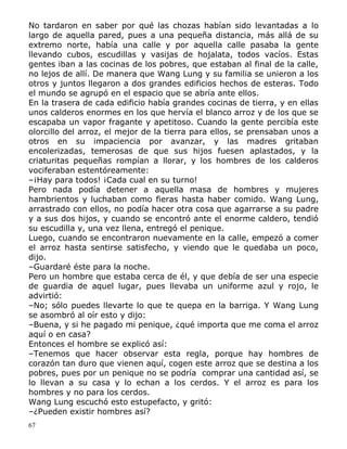 No tardaron en saber por qué las chozas habían sido levantadas a lo
largo de aquella pared, pues a una pequeña distancia, más allá de su
extremo norte, había una calle y por aquella calle pasaba la gente
llevando cubos, escudillas y vasijas de hojalata, todos vacíos. Estas
gentes iban a las cocinas de los pobres, que estaban al final de la calle,
no lejos de allí. De manera que Wang Lung y su familia se unieron a los
otros y juntos llegaron a dos grandes edificios hechos de esteras. Todo
el mundo se agrupó en el espacio que se abría ante ellos.
En la trasera de cada edificio había grandes cocinas de tierra, y en ellas
unos calderos enormes en los que hervía el blanco arroz y de los que se
escapaba un vapor fragante y apetitoso. Cuando la gente percibía este
olorcillo del arroz, el mejor de la tierra para ellos, se prensaban unos a
otros en su impaciencia por avanzar, y las madres gritaban
encolerizadas, temerosas de que sus hijos fuesen aplastados, y la
criaturitas pequeñas rompían a llorar, y los hombres de los calderos
vociferaban estentóreamente:
–¡Hay para todos! ¡Cada cual en su turno!
Pero nada podía detener a aquella masa de hombres y mujeres
hambrientos y luchaban como fieras hasta haber comido. Wang Lung,
arrastrado con ellos, no podía hacer otra cosa que agarrarse a su padre
y a sus dos hijos, y cuando se encontró ante el enorme caldero, tendió
su escudilla y, una vez llena, entregó el penique.
Luego, cuando se encontraron nuevamente en la calle, empezó a comer
el arroz hasta sentirse satisfecho, y viendo que le quedaba un poco,
dijo.
–Guardaré éste para la noche.
Pero un hombre que estaba cerca de él, y que debía de ser una especie
de guardia de aquel lugar, pues llevaba un uniforme azul y rojo, le
advirtió:
–No; sólo puedes llevarte lo que te quepa en la barriga. Y Wang Lung
se asombró al oír esto y dijo:
–Buena, y si he pagado mi penique, ¿qué importa que me coma el arroz
aquí o en casa?
Entonces el hombre se explicó así:
–Tenemos que hacer observar esta regla, porque hay hombres de
corazón tan duro que vienen aquí, cogen este arroz que se destina a los
pobres, pues por un penique no se podría comprar una cantidad así, se
lo llevan a su casa y lo echan a los cerdos. Y el arroz es para los
hombres y no para los cerdos.
Wang Lung escuchó esto estupefacto, y gritó:
–¿Pueden existir hombres así?
67

 
