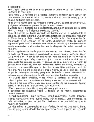 Y luego dijo:
–Pero ¿por qué se da esto a los pobres y quién lo da? El hombre del
uniforme le contestó:
–Los ricos y la nobleza de la ciudad. Algunos lo hacen para contar con
una buena obra en el futuro y hacer méritos para el cielo, y otros
porque se hable bien de ellos.
–Sea por la razón que sea –repuso Wang Lung–, es una obra caritativa,
y algunos la harán simplemente por buen corazón.
Y viendo que el hombre no le contestaba, añadió en defensa de su idea:
–Por lo menos habrá algunos de éstos, ¿verdad?
Pero el guardia se había cansado de hablar con él y, volviéndole la
espalda, se alejó silbando una canción. Entonces los chiquillos rodearon
a Wang Lung y éste condujo a su familia a la choza que habían
construido y se echaron en el suelo, durmiendo hasta la mañana
siguiente, pues era la primera vez desde el verano que habían comido
verdaderamente, y el sueño les rendía después de haber saciado el
hambre.
Al día siguiente se hacía preciso encontrar más dinero, pues habían
gastado su último penique comprando el arroz para la mañana. Wang
Lung miró a O-lan sin saber qué hacer. Pero no había en su mirada la
desesperación que reflejaban sus ojos cuando la miraba allá, en su
casa, ante los campos resecos y desnudos; aquí, entre el ir y venir de
gentes bien nutridas, con los mercados llenos de carne, verduras y
pescado, era imposible que un hombre y sus hijos pudieran morir de
hambre. Aquí no era como en su propia tierra, donde ni aun con dinero
se podía conseguir comida, porque no la había. Y O–lan contestó con
aplomo, como si ésta fuese la vida que siempre hubiera conocido:
–Yo puedo pedir limosna, y los niños, y también el anciano. Sus
cabellos grises conmoverán a muchos que no me darían nada a mi.
Y llamó a los dos niños, que, con la curiosidad de las criaturas. habían
salido a la calle y lo miraban todo con asombro:
–Traed vuestras escudillas y cogedlas así y gritad así...
Y cogiendo su escudilla vacía la tendió en la mano, exclamando
desoladamente:
–Tened compasión, buen señor..., tened compasión, buena señora...
¡Tened compasión! Una buena obra, por el cielo... Una monedita, la
más pequeña, la que no queráis... ¡Alimentad a una criatura que se
muere de hambre!
Los dos niños la contemplaban extrañados, lo mismo que Wang Lung,
que se preguntaba dónde habría aprendido O–lan a pedir así. ¿Cuánto
68

 
