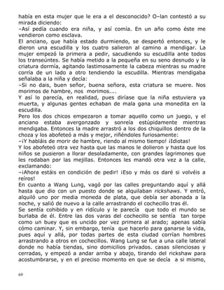 había en esta mujer que le era a el desconocido? O–lan contestó a su
mirada diciendo:
–Así pedía cuando era niña, y así comía. En un año como éste me
vendieron como esclava.
El anciano, que había estado durmiendo, se despertó entonces, y le
dieron una escudilla y los cuatro salieron al camino a mendigar. La
mujer empezó la primera a pedir, sacudiendo su escudilla ante todos
los transeúntes. Se había metido a la pequeña en su seno desnudo y la
criatura dormía, agitando lastimosamente la cabeza mientras su madre
corría de un lado a otro tendiendo la escudilla. Mientras mendigaba
señalaba a la niña y decía:
–Si no dais, buen señor, buena señora, esta criatura se muere. Nos
morimos de hambre, nos morimos....
Y así lo parecía, en realidad, pues diríase que la niña estuviera ya
muerta, y algunas gentes echaban de mala gana una monedita en la
escudilla.
Pero los dos chicos empezaron a tomar aquello como un juego, y el
anciano estaba avergonzado y sonreía estúpidamente mientras
mendigaba. Entonces la madre arrastró a los dos chiquillos dentro de la
choza y los abofeteó a más y mejor, riñéndoles furiosamente:
–¡Y habláis de morir de hambre, riendo al mismo tiempo! ¡Idiotas!
Y los abofeteó otra vez hasta que las manos le dolieron y hasta que los
niños se pusieron a llorar desoladamente, con grandes lagrimones que
les rodaban por las mejillas. Entonces les mandó otra vez a la calle,
exclamando:
–¡Ahora estáis en condición de pedir! ¡Eso y más os daré si volvéis a
reíros!
En cuanto a Wang Lung, vagó por las calles preguntando aquí y allá
hasta que dio con un puesto donde se alquilaban rickshaws. Y entró,
alquiló uno por media moneda de plata, que debía ser abonada a la
noche, y salió de nuevo a la calle arrastrando el cochecillo tras él.
Se sentía cohibido y en ridículo y le parecía que todo el mundo se
burlaba de él. Entre las dos varas del cochecillo se sentía tan torpe
como un buey que es uncido por vez primera al arado; apenas sabía
cómo caminar. Y, sin embargo, tenía que hacerlo para ganarse la vida,
pues aquí y allá, por todas partes de esta ciudad corrían hombres
arrastrando a otros en cochecillos. Wang Lung se fue a una calle lateral
donde no había tiendas, sino domicilios privados. casas silenciosas y
cerradas, y empezó a andar arriba y abajo, tirando del rickshaw para
acostumbrarse, y en el preciso momento en que se decía a si mismo,
69

 