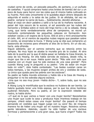 ciudad carne de cerdo, un pescado pequeño, de pantano, y un puñado
de castañas. Y quizá comprara hasta unos brotes de bambú del sur y un
poco de buey para hervir con las coles que él mismo había cultivado en
su huerto. Pero esto únicamente si le quedaba algún dinero después de
adquirido el aceite y la salsa de las judías. Si se afeitaba, tal vez no
podría comprar la carne de buey... Súbitamente, decidió afeitarse.
Dejó al viejo sin decir palabra y salió a la luz de la mañana naciente. A
pesar del rojo oscuro de la aurora, el sol ascendía por las nubes del
horizonte y brillaba sobre el rocío del trigo tierno y de la cebada. Wang
Lung, que tenía verdaderamente alma de campesino, se recreó un
momento contemplando las pequeñas cabezas en formación. Aún
estaban vacías y en espera de la lluvia. Olió el aire y miró ansiosamente
al cielo. Allí, en el vientre de aquellas nubes negras que pasaban sobre
el viento, se encerraba la lluvia. Y Wang Lung se dijo que compraría un
bastoncito de incienso para ofrecerlo al dios de la tierra. En un día así,
haría esta ofrenda.
Siguió adelante, por el camino estrecho que se retorcía entre los
campos. No muy lejos se alzaba la muralla gris de la ciudad. Al otro
lado de la puerta por la que él debía pasar se hallaba la Casa Grande, la
casa de los Hwang. En ella había servido de esclava, desde niña, la
mujer que iba a ser suya. Había quien decía: "Más vale vivir solo que
casarse con un mujer que ha sido esclava de una casa grande". Pero
cuando Wang Lung le preguntó a su padre: "¿He de estar sin mujer
toda mi vida?", éste había contestado: "Las bodas cuestan caras en
estos tiempos, y las mujeres exigen anillos de oro y vestidos de seda.
Lo único que queda para las pobres son las esclavas".
Su padre se había movido entonces y había ido a la Casa de Hwang a
preguntar si no les sobraba alguna esclava.
–Una que no sea muy joven –había dicho–. Y, sobre todo, que no sea
bonita.
A Wang Lung le mortificaba que la esclava no hubiera de ser bonita. Le
habría gustado tener una linda esposa, por la que los otros hombres
pudieran felicitarle. Pero su padre, al ver la expresión rebelde del
rostro, le había dicho:
–¿Y qué es lo que vamos a hacer con una mujer bonita? Necesitamos
una mujer que cuide la casa y produzca hijos mientras trabaja en los
campos. ¿Hará estas cosas una mujer bonita? ¡Se pasará el tiempo
pensando en vestidos que hagan juego con su cara! No; de ninguna
manera ha de haber una mujer así en nuestro hogar. Nosotros somos
gente labradora. Además, ¿quién ha oído hablar de una esclava
hermosa y perteneciente a una gran casa, que fuera virgen? Todos los
7

 