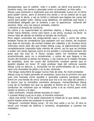 desesperado, que le valdría más ir a pedir, se abrió una puerta y un
hombre viejo, con lentes y ataviado como un profesor, le hizo seña.
Wang Lung comenzó a explicarle que era demasiado nuevo en el oficio
para poder correr, pero el anciano era sordo y no se enteró de lo que
Wang Lung le decía, y así se limitó a indicarle que bajase las varas del
coche para poder subir. Wang Lung obedeció, no sabiendo qué hacer y
sintiéndose obligado por la sordera y por la apariencia señorial del
anciano. Este, una vez estuvo sentado, ordenó:
–Llévame al templo de Confucio.
Su calma y su superioridad no admitían réplica, y Wang Lung echó a
andar hacia delante, como veía hacer a los otros, aunque no tenía la
menor idea de dónde se hallaba el templo de Confucio.
Pero según avanzaba iba preguntando aquí y allá, y como las calles
estaban llenas de vendedores que pasaban con sus cestos, de mujeres
que iban al mercado, de coches tirados por caballos y de muchos otros
vehículos como éste del que tiraba Wang Lung, la aglomeración hacía
completamente imposible todo intento de correr, así es que se limitaba
a andar con tanta ligereza como le era posible y consciente siempre del
peso que iba tras él. A llevar cargas sobre los hombros estaba
acostumbrado, pero no a arrastrarlas, y antes de que llegara a los
muros del templo le dolían los brazos, y las manos se le habían llenado
de ampollas, pues las varas del cochechillo rozaban partes que el
azadón dejaba sin tocar. El viejo profesor bajó del vehículo cuando
Wang Lung se detuvo, y, buscando en las profundidades de su bolso,
sacó una monedita de plata y se la dio, diciendo:
–No tengo costumbre de pagar nunca más de esto. Es inútil protestar.
Wang Lung no había pensado en protestar, pues era la primera vez que
veía una moneda como aquélla e ignoraba cuántos peniques valía.
Entró en una tienda de arroz cercana que era a la vez casa de cambio y
le dieron por la monedita veintiséis peniques, maravillándose Wang
Lung de la facilidad con que se ganaba el dinero en el Sur. Pero otro
conductor de rickshaw que se hallaba junto a él se inclinó para verle
contar el dinero y le dijo:
–Sólo veintiséis. ¿Hasta dónde llevaste al viejo?
Y cuando Wang Lung se lo dijo, el hombre exclamó:
–¡Qué mal alma! Te ha dado solamente la mitad de lo que debía. ¿Qué
precio fijaste antes de empezar la carrera?
–Ninguno –contestó Wang Lung–. El me hizo seña y yo fui. El otro le
lanzó una mirada de lástima y exclamó, dirigiéndose a cuantos les
rodeaban:
70

 
