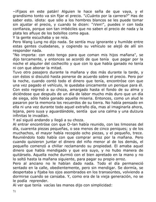 –¡Fijaos en este patán! Alguien le hace seña de que vaya, y el
grandísimo tonto va sin fijar el precio. "¿Cuánto por la carrera?” Has de
saber esto. idiota: que sólo a los hombres blancos se les puede tomar
sin ajustar el precio, y cuando te dicen: "¡Ven!", puedes ir con toda
confianza, porque son tan imbéciles que no saben el precio de nada y la
plata les afluye de los bolsillos como agua.
Y la gente escuchaba y se reía.
Pero Wang Lung no dijo nada. Se sentía muy ignorante y humilde entre
estas gentes ciudadanas, y cogiendo su vehículo se alejó de allí sin
responder nada.
"No importa: con esto tengo para que coman mis hijos mañana", se
dijo tercamente, y entonces se acordó de que tenía que pagar por la
noche el alquiler del cochecillo y que con lo que había ganado no tenía
ni con que abonar la mitad.
Tuvo otro pasajero durante la mañana y dos más durante la tarde, y
con éstos si discutió hasta ponerse de acuerdo sobre el precio. Pero por
la noche, cuando contó todo el dinero que tenía, encontróse con que
una vez pagado el vehículo, le quedaba únicamente un penique para él.
Con esto regresó a su choza, amargado hasta el fondo de su alma y
diciéndose que después de un día de labor mucho más duro que un día
de siega, sólo había ganado aquella miseria. Entonces, como un alud le
pasaron por la memoria los recuerdos de su tierra. No había pensado en
ella ni una vez durante todo aquel extraño día, mas al imaginarla ahora,
lejana, pero suya y aguardándole, sentía que una calma y una dulzura
infinitas le invadían.
Y así siguió andando y llegó a su choza.
Al entrar encontróse con que O–lan había reunido, con las limosnas del
día, cuarenta piezas pequeñas, o sea menos de cinco peniques; y de los
muchachos, el mayor había recogido ocho piezas, y el pequeño, trece.
Reuniéndolo todo había con que comprar arroz por la mañana. Pero
cuando quisieron juntar el dinero del niño menor al de los demás, el
pequeño comenzó a chillar reclamando su propiedad. El amaba aquel
dinero que había mendigado y que era suyo, y no hubo manera de
quitárselo. Aquella noche durmió con el bien apretado en la mano y no
lo soltó hasta la mañana siguiente, para pagar su propio arroz.
Pero al anciano no le habían dado nada. Todo el día permaneció
sentado en la calle, obedientemente, pero sin mendigar. Se dormía, se
despertaba y fijaba los ojos asombrados en los transeúntes, volviendo a
dormirse cuando se cansaba. Y, como era de la vieja generación, no se
le podía reprender.
Al ver que tenía vacías las manos dijo con simplicidad:
71

 