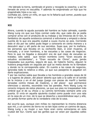 –He labrado la tierra, sembrado el grano y recogido la cosecha; y así he
llenado de arroz mi escudilla. Y además he engendrado un hijo que ha
engendrado hijos a su vez.
Confiaba así, como un niño, en que no le faltaría qué comer, puesto que
tenía un hijo y nietos.
XII
Ahora, cuando la aguda punzada del hambre se hubo calmado, cuando
Wang Lung vio que sus hijos comían cada día, que cada día se podía
comprar arroz con el producto de su trabajo y las limosnas de O–lan, lo
fantástico de aquella existencia comenzó a esfumarse y empezó a darse
cuenta de lo que era aquella ciudad a cuyos muros se asía. Corriendo
todo el día por las calles pudo llegar a conocerla en cierta manera y a
descubrir aquí y allí parte de sus secretos. Supo que, por la mañana,
las personas que llevaba en su cochecillo iban, si eran mujeres, al
mercado, y si eran hombres, a las escuelas y las casas de negocios.
Pero lo que no llegaba a descubrir era de qué clase de escuelas se
trataba; sólo sabía
que tenían nombres como "Gran escuela de
estudios occidentales", o "Gran escuela de China", pues jamás
traspasaba sus puertas, seguro de que, de haberlo hecho, alguien le
hubiera preguntado en seguida por qué se metía donde no le llamaban
y donde no le correspondía estar. En cuanto a las casas de negocios,
ignoraba todo lo relativo a ellas, ya que sus pasajeros le pagaban sin
darle explicaciones.
Y por las noches sabía que llevaba a los hombres a grandes casas de té
y a lugares de placer, del placer abierto que sale a la calle en el sonido
de la música y en el del juego (juego con piezas de marfil y bambú
lanzadas contra mesas de madera), y del placer que permanece
silencioso y secreto, escondido tras las paredes. Pero Wang Lung no
conocía ninguno de estos placeres, ya que sus pies no traspasaban más
umbral que el de su choza y su camino terminaba siempre ante una
puerta. El vivía en aquella opulenta ciudad como puede vivir una rata
en la casa de un rico: de lo que se desecha y escondiéndose aquí y allá,
sin jamás formar parte de la verdadera vida de la casa.
Así ocurría que, aunque cien millas no representan la misma distancia
que mil, y un camino de tierra no va tan lejos como un camino de agua,
Wang Lung y su mujer y sus hijos eran como extranjeros en esta
ciudad del Sur. Cierto que las gentes que se veían por aquellas calles
72

 