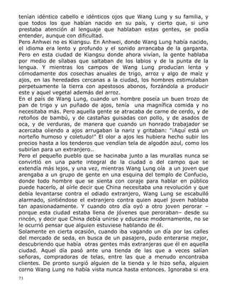 tenían idéntico cabello e idénticos ojos que Wang Lung y su familia, y
que todos los que habían nacido en su país, y cierto que, si uno
prestaba atención al lenguaje que hablaban estas gentes, se podía
entender, aunque con dificultad.
Pero Anhwei no es Kiangsu. En Anhwei, donde Wang Lung había nacido,
el idioma era lento y profundo y el sonido arrancaba de la garganta.
Pero en esta ciudad de Kiangsu donde ahora vivían, la gente hablaba
por medio de sílabas que saltaban de los labios y de la punta de la
lengua. Y mientras los campos de Wang Lung producían lenta y
cómodamente dos cosechas anuales de trigo, arroz y algo de maíz y
ajos, en las heredades cercanas a la ciudad, los hombres estimulaban
perpetuamente la tierra con apestosos abonos, forzándola a producir
este y aquel vegetal además del arroz.
En el país de Wang Lung, cuando un hombre poseía un buen trozo de
pan de trigo y un puñado de ajos, tenía una magnífica comida y no
necesitaba más. Pero aquella gente se atracaba de carne de cerdo, y de
retoños de bambú, y de castañas guisadas con pollo, y de asados de
oca, y de verduras, de manera que cuando un honrado trabajador se
acercaba oliendo a ajos arrugaban la nariz y gritaban: "¡Aquí está un
norteño humoso y coletudo!" El olor a ajos les hubiera hecho subir los
precios hasta a los tenderos que vendían tela de algodón azul, como los
subirían para un extranjero..
Pero el pequeño pueblo que se hacinaba junto a las murallas nunca se
convirtió en una parte integral de la ciudad o del campo que se
extendía más lejos, y una vez, mientras Wang Lung oía a un joven que
arengaba a un grupo de gente en una esquina del templo de Confucio,
donde todo hombre que se sienta con coraje para hablar en público
puede hacerlo, al oírle decir que China necesitaba una revolución y que
debía levantarse contra el odiado extranjero, Wang Lung se escabulló
alarmado, sintiéndose el extranjero contra quien aquel joven hablaba
tan apasionadamente. Y cuando otro día oyó a otro joven perorar –
porque esta ciudad estaba llena de jóvenes que peroraban– desde su
rincón, y decir que China debía unirse y educarse modernamente, no se
le ocurrió pensar que alguien estuviese hablando de él.
Solamente en cierta ocasión, cuando iba vagando un día por las calles
del mercado de seda, en busca de un pasajero, pudo enterarse mejor,
descubriendo que había otras gentes más extranjeras que él en aquella
ciudad. Aquel día pasó ante una tienda de las que a veces salían
señoras, compradoras de telas, entre las que a menudo encontraba
clientes. De pronto surgió alguien de la tienda y le hizo seña, alguien
corno Wang Lung no había vista nunca hasta entonces. Ignoraba si era
73

 