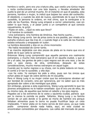 hembra o varón, pero era una criatura alta, que vestía una túnica negra
y recta confeccionada con una tela áspera, y llevaba alrededor del
cuello la piel de un animal muerto. En el instante en que él pasaba, esta
persona, hombre o mujer, le indicó que bajase las varas del cochecillo:
él obedeció, y cuando las alzó de nuevo, asombrado de lo que le había
sucedido, la persona le ordeno, en mal chino, que la condujese a la
calle de los Puentes. Wang Lung empezó a correr velozmente, casi sin
saber lo que hacia, y al pasar junto a un compañero al que conocía
casualmente, le gritó:
–Fíjate en esto... ¿Qué es esto que llevo?
Y el hombre le contestó:
–Una extranjera. Una hembra de América. Has hecho suerte...
Pero Wang Lung corría tan de prisa como le era posible, por miedo a la
extraña criatura que iba tras él, y cuando llegó a la calle de los Puentes
estaba exhausto y empapado en sudor.
La hembra descendió y dijo en su chino incorrecto:
–No había necesidad de correr tanto.
Y se marcho dejándole con dos piezas de plata en la mano que era el
doble de lo que valía la carrera.
Entonces Wang Lung comprendió que aquella persona era realmente
extranjera, y mucho más extranjera que él en aquella ciudad, y que al
fin y al cabo, las gentes de pelo y ojos negros son de una raza, y las de
pelo y ojos claros, de otra, sintiéndose, después de estas
consideraciones, mucho menos extranjero en aquel lugar.
Cuando por la noche regreso a su choza, con la plata todavía sin tocar,
le contó a O–lan lo sucedido. y ella dijo:
–Los he visto. Yo siempre les pido a ellos, pues son los únicos que
echan plata en lugar de cobre dentro de mi escudilla.
Pero ni Wang Lung ni su mujer creían que los extranjeros obraban así
por bondad de corazón, sino por ignorancia, por no saber que es más
apropiado dar cobre a los mendigos que plata.
Sin embargo, gracias a esta experiencia, Wang Lung aprendió lo que los
jóvenes arengadores no le habían enseñado: que él era uno de ellos, de
su misma raza, de aquellos que tenían el cabello y los ojos negros.
Pegados así a los extremos de la vasta y opulenta ciudad, parecía que
por lo menos la comida no podía faltarles. Wang Lung y su familia
venían de un país donde si la gente se moría de hambre era porque
faltaban alimentos pues la tierra no puede fructificar bajo un cielo
implacable. Y tener plata en la mano servía de bien poco, ya que nada
podía
comprarse donde nada había, aquí, en esta ciudad se
encontraban comestibles por doquiera. Las calles del mercado de pesca
74

 