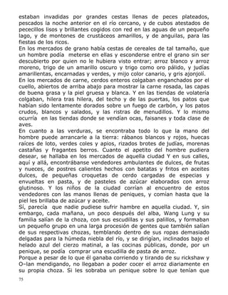 estaban invadidas por grandes cestas llenas de peces plateados,
pescados la noche anterior en el río cercano, y de cubos atestados de
pececillos lisos y brillantes cogidos con red en las aguas de un pequeño
lago, y de montones de crustáceos amarillos, y de anguilas, para las
fiestas de los ricos.
En los mercados de grano había cestas de cereales de tal tamaño, que
un hombre podía meterse en ellas y esconderse entre el grano sin ser
descubierto por quien no le hubiera visto entrar; arroz blanco y arroz
moreno, trigo de un amarillo oscuro y trigo como oro pálido, y judías
amarillentas, encarnadas y verdes, y mijo color canario, y gris ajonjolí.
En los mercados de carne, cerdos enteros colgaban enganchados por el
cuello, abiertos de arriba abajo para mostrar la carne rosada, las capas
de buena grasa y la piel gruesa y blanca. Y en las tiendas de volatería
colgaban, hilera tras hilera, del techo y de las puertas, los patos que
habían sido lentamente dorados sobre un fuego de carbón, y los patos
crudos, blancos y salados, y las ristras de menudillos. Y lo mismo
ocurría en las tiendas donde se vendían ocas, faisanes y toda clase de
aves.
En cuanto a las verduras, se encontraba todo lo que la mano del
hombre puede arrancarle a la tierra: rábanos blancos y rojos, huecas
raíces de loto, verdes coles y apios, rizados brotes de judías, morenas
castañas y fragantes berros. Cuanto el apetito del hombre pudiera
desear, se hallaba en los mercados de aquella ciudad Y en sus calles,
aquí y allá, encontrábanse vendedores ambulantes de dulces, de frutas
y nueces, de postres calientes hechos con batatas y fritos en aceites
dulces, de pequeñas croquetas de cerdo cargadas de especias y
envueltas en pasta, y de pasteles de azúcar elaborados con arroz
glutinoso. Y los niños de la ciudad corrían al encuentro de estos
vendedores con las manos llenas de peniques, y comían hasta que la
piel les brillaba de azúcar y aceite.
Sí, parecía que nadie pudiese sufrir hambre en aquella ciudad. Y, sin
embargo, cada mañana, un poco después del alba, Wang Lung y su
familia salían de la choza, con sus escudillas y sus palillos, y formaban
un pequeño grupo en una larga procesión de gentes que también salían
de sus respectivas chozas, temblando dentro de sus ropas demasiado
delgadas para la húmeda niebla del río, y se dirigían, inclinados bajo el
helado azul del cierzo matinal, a las cocinas públicas, donde, por un
penique, se podía comprar una escudilla de pasta de arroz.
Porque a pesar de lo que él ganaba corriendo y tirando de su rickshaw y
O–lan mendigando, no llegaban a poder cocer el arroz diariamente en
su propia choza. Si les sobraba un penique sobre lo que tenían que
75

 