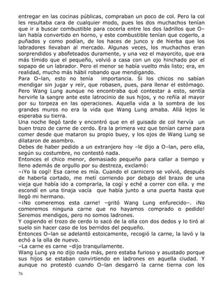 entregar en las cocinas públicas, compraban un poco de col. Pero la col
les resultaba cara de cualquier modo, pues los dos muchachos tenían
que ir a buscar combustible para cocerla entre los dos ladrillos que O–
lan había convertido en horno, y este combustible tenían que cogerlo, a
puñados y como podían, de los haces de junco y de hierba que los
labradores llevaban al mercado. Algunas veces, los muchachos eran
sorprendidos y abofeteados duramente, y una vez el mayorcito, que era
más tímido que el pequeño, volvió a casa con un ojo hinchado por el
sopapo de un labrador. Pero el menor se había vuelto más listo; era, en
realidad, mucho más hábil robando que mendigando.
Para O–lan, esto no tenía
importancia. Si los chicos no sabían
mendigar sin jugar y reír, que robasen, pues, para llenar el estómago.
Pero Wang Lung aunque no encontraba qué contestar a esto, sentía
hervirle la sangre ante este latrocinio de sus hijos, y no reñía al mayor
por su torpeza en las operaciones. Aquella vida a la sombra de los
grandes muros no era la vida que Wang Lung amaba. Allá lejos le
esperaba su tierra.
Una noche llegó tarde y encontró que en el guisado de col hervía un
buen trozo de carne de cerdo. Era la primera vez que tenían carne para
comer desde que mataron su propio buey, y los ojos de Wang Lung se
dilataron de asombro.
Debes de haber pedido a un extranjero hoy –le dijo a O–lan, pero ella,
según su costumbre, no contestó nada.
Entonces el chico menor, demasiado pequeño para callar a tiempo y
lleno además de orgullo por su destreza, exclamó:
–¡Yo la cogí! Esa carne es mía. Cuando el carnicero se volvió, después
de haberla cortado, me metí corriendo por debajo del brazo de una
vieja que había ido a comprarla, la cogí y eché a correr con ella. y me
escondí en una tinaja vacía que había junto a una puerta hasta que
llegó mi hermano.
–¡No comeremos esta carne! –gritó Wang Lung enfurecido–. ¡No
comeremos ninguna carne que no hayamos comprado o pedido!
Seremos mendigos, pero no somos ladrones.
Y cogiendo el trozo de cerdo lo sacó de la olla con dos dedos y lo tiró al
suelo sin hacer caso de los berridos del pequeño.
Entonces O–lan se adelantó estoicamente, recogió la carne, la lavó y la
echó a la olla de nuevo.
–La carne es carne –dijo tranquilamente.
Wang Lung ya no dijo nada más, pero estaba furioso y asustado porque
sus hijos se estaban convirtiendo en ladrones en aquella ciudad. Y
aunque no protestó cuando O–lan desgarró la carne tierna con los
76

 