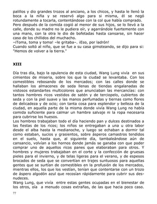 palillos y dio grandes trozos al anciano, a los chicos, y hasta le llenó la
boca a la niña y se reservó algo para si misma, él se negó
rotundamente a tocarla, contentándose con la col que había comprado.
Pero después de la comida cogió al menor de sus hijos, se lo llevó a la
calle, donde su madre no le pudiera oír, y agarrándole fuertemente con
una mano, con la otra le dio de bofetadas hasta cansarse, sin hacer
caso de los chillidos del muchacho.
–iToma, toma y toma! –le gritaba–. ¡Eso, por ladrón!
Cuando soltó al niño, que se fue a su casa gimoteando, se dijo para si:
"Hemos de volver a la tierra."
XIII
Día tras día, bajo la opulencia de esta ciudad, Wang Lung vivía en sus
cimientos de miseria, sobre los que la ciudad se levantaba. Con los
comestibles rebosando de los mercados; con las calles donde se
hallaban los almacenes de seda llenas de tiendas engalanadas de
vistosos estandartes multicolores que anunciaban las mercancías: con
tantos hombres ricos vestidos de satén y de terciopelo, cubiertos de
seda y con la piel suave y las manos perfumadas y tiernas como flores
de delicadeza y de ocio; con tanta cosa para esplendor y belleza de la
ciudad, en aquella parte de la misma donde vivía Wang Lung no había
comida suficiente para calmar un hambre salvaje ni la ropa necesaria
para cubrirse los huesos.
Los hombres trabajaban todo el día haciendo pan y dulces destinados a
las fiestas de los ricos; los niños se entregaban a una u otra labor
desde el alba hasta la medianoche, y luego se echaban a dormir tal
como estaban, sucios y grasientos, sobre ásperos camastros tendidos
en el suelo, hasta que, al siguiente día, tambaleándose aún de
cansancio, volvían a los hornos donde jamás se ganaba con que poder
comprar uno de aquellos ricos panes que elaboraban para otros. Y
hombres y mujeres trabajaban en el corte y la confección de gruesas
pieles para el invierno, y de telas ligeras para el verano, y de espesos
brocados de seda que se convertían en trajes suntuosos para aquellas
gentes que se surtían de comestibles en la profusión de los mercados,
mientras ellos, los que los vestían, tenían que contentarse con un trozo
de áspero algodón azul que recosían rápidamente para cubrir sus desnudeces.
Wang Lung, que vivía entre estas gentes ocupadas en el bienestar de
los otros, oía a menudo cosas extrañas, de las que hacia poco caso.
77

 
