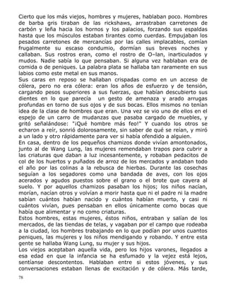 Cierto que los más viejos, hombres y mujeres, hablaban poco. Hombres
de barba gris tiraban de las rickshaws, arrastraban carretones de
carbón y leña hacia los hornos y los palacios, forzando sus espaldas
hasta que los músculos estaban tirantes como cuerdas. Empujaban los
pesados carretones de mercancías por las calles implacables, comían
frugalmente su escaso condumio, dormían sus breves noches y
callaban. Sus rostros eran, como el rostro de O–lan, inarticulados y
mudos. Nadie sabía lo que pensaban. Si alguna vez hablaban era de
comida o de peniques. La palabra plata se hallaba tan raramente en sus
labios como este metal en sus manos.
Sus caras en reposo se hallaban crispadas como en un acceso de
cólera, pero no era cólera: eran los años de esfuerzo y de tensión,
cargando pesos superiores a sus fuerzas, que habían descubierto sus
dientes en lo que parecía un gesto de amenaza y arado arrugas
profundas en torno de sus ojos y de sus bocas. Ellos mismos no tenían
idea de la clase de hombres que eran. Una vez se vio uno de ellos en el
espejo de un carro de mudanzas que pasaba cargado de muebles, y
gritó señalándose: "¡Qué hombre más feo!" Y cuando los otros se
echaron a reír, sonrió dolorosamente, sin saber de qué se reían, y miró
a un lado y otro rápidamente para ver si había ofendido a alguien.
En casa, dentro de los pequeños chamizos donde vivían amontonados,
junto al de Wang Lung, las mujeres remendaban trapos para cubrir a
las criaturas que daban a luz incesantemente, y robaban pedacitos de
col de los huertos y puñados de arroz de los mercados y andaban todo
el año por las colinas a la rebusca de hierbas. Durante las cosechas
seguían a los segadores como una bandada de aves, con los ojos
acerados y agudos puestos sobre el grano o el brote que cayera al
suelo. Y por aquellos chamizos pasaban los hijos; los niños nacían,
morían, nacían otros y volvían a morir hasta que ni el padre ni la madre
sabían cuántos habían nacido y cuántos habían muerto, y casi ni
cuántos vivían, pues pensaban en ellos únicamente como bocas que
había que alimentar y no como criaturas.
Estos hombres, estas mujeres, éstos niños, entraban y salían de los
mercados, de las tiendas de telas, y vagaban por el campo que rodeaba
a la ciudad, los hombres trabajando en lo que podían por unos cuantos
peniques, las mujeres y los niños mendigando y robando. Y entre esta
gente se hallaba Wang Lung, su mujer y sus hijos.
Los viejos aceptaban aquella vida, pero los hijos varones, llegados a
esa edad en que la infancia se ha esfumado y la vejez está lejos,
sentíanse descontentos. Hablaban entre si estos jóvenes, y sus
conversaciones estaban llenas de excitación y de cólera. Más tarde,
78

 