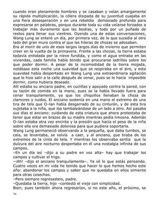 cuando eran plenamente hombres y se casaban y veían amargamente
su rápida multiplicación, la cólera disipada de su juventud cuajaba en
una fiera desesperación y en una rebeldía demasiado profunda para
expresarse en palabras, porque durante toda su vida veíanse forzados a
trabajar más duramente que las bestias, y todo por un puñado de
restos para llenar sus vientres. Oyendo una de estas conversaciones,
Wang Lung se enteró un día, por primera vez, de lo que sucedía al otro
lado del gran muro contra el que las hileras de chozas se adosaban.
Era al morir de uno de esos largos largos días de invierno que permiten
creer en la vuelta de la primavera. Frente a las chozas, la tierra estaba
todavía enlodada por la nieve fundida, y como el agua entraba en las
viviendas, cada familia había tenido que procurarse ladrillos sobre los
que poder dormir. A pesar de la incomodidad de la tierra mojada,
notábase esta noche una suavidad que se respiraba en el aire, y esta
suavidad había despertado en Wang Lung una extraordinaria agitación
que le hizo salir a la calle después de cenar, pues se le hacía imposible
dormir, como hubiera deseado.
Allí estaba su anciano padre, en cuclillas y apoyado contra la pared, con
su tazón de comida en la mano, pues se la había llevado fuera para
cenar tranquilamente, ya que los chiquillos llenaban la choza de
clamores y ruidos. El anciano sostenía en una mano el extremo de una
tira de tela que O–lan había desgarrado de su cinturón, y de esta tira
sujetaba a la niña, que iba tambaleándose de un lado a otro. Así pasaba
sus días el anciano: cuidando de esta criatura que ahora protestaba de
tener que estar en brazos de su madre mientras pedía limosna. Además
O–lan estaba otra vez encinta y la presión que hacía el peso de la niña
sobre ella era demasiado dolorosa para que pudiera soportarla.
Wang Lung permaneció observando a la pequeña, que daba tumbos, se
caía, se levantaba, se volvía a caer, y al anciano, que tiraba de los
extremos de la cinta de tela. Y mientras los observaba sentía que la
dulzura del aire nocturno despertaba en él una nostalgia infinita de sus
campos.
–En un día así –dijo a su padre en voz alta– hay que trabajar los
campos y cultivar el trigo.
–¡Ah! –dijo el anciano tranquilamente–. Ya sé lo que estás pensando.
Cuatro veces en mi vida he tenido que hacer lo que hemos hecho este
año: abandonar los campos y saber que no quedaba en ellos simiente
para otras cosechas.
–Pero siempre regresasteis, padre.
–Quedaba la tierra, hijo –contestó el viejo con simplicidad.
Bien; pues también ahora regresarían, si no este año, el próximo, se
79

 