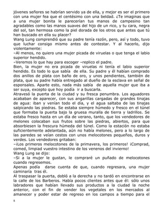 jóvenes señores se habrían servido ya de ella, y mejor es ser el primero
con una mujer fea que el centésimo con una beldad. ¿Te imaginas que
a una mujer bonita le parecerían tus manos de campesino tan
agradables como las manos suaves del hijo de un rico, y tu cara, negra
del sol, tan hermosa como la piel dorada de los otros que antes que tú
han buscado en ella su placer?
Wang Lung comprendió que su padre tenía razón, pero, así y todo, tuvo
que luchar consigo mismo antes de contestar. Y al hacerlo, dijo
violentamente:
–Al menos, no quiero una mujer picada de viruelas o que tenga el labio
superior hendido.
–Veremos lo que hay para escoger –replico el padre.
Bien, la mujer no era picada de viruelas ni tenía el labio superior
hendido. Es todo lo que sabía de ella. Su padre y él habían comprado
dos anillos de plata con baño de oro, y unos pendientes, también de
plata, que su padre había entregado al dueño de la esclava en señal de
esponsales. Aparte esto, nada más sabía de aquella mujer que iba a
ser suya, excepto que hoy podía ir a buscarla.
Atravesó la puerta de la ciudad y su fresca penumbra. Los aguadores
acababan de aparecer, con sus angarillas cargadas de grandes tinajas
de agua: iban y venían todo el día, y el agua saltaba de las tinajas
salpicando las piedras. Se estaba siempre húmedo y fresco en el túnel
que formaba la puerta bajo la gruesa muralla de tierra y ladrillos. Se
estaba fresco hasta en un día de verano, tanto, que los vendedores de
melones colocaban sus frutos sobre las piedras, abiertos, para que
absorbiesen la frescura húmeda del túnel. Como la estación no estaba
suficientemente adelantada, aún no había melones, pero a lo largo de
las paredes se veían cestos con unos melocotones pequeños, duros y
verdes. Los vendedores gritaban:
–¡Los primeros melocotones de la primavera, los primeros! ¡Comprad,
comed, limpiad vuestro intestino de los venenos del invierno!
Wang Lung se dijo:
–Si a la mujer le gustan, le compraré un puñado de melocotones
cuando regresemos.
Apenas podía darse cuenta de que, cuando regresara, una mujer
caminaría tras él.
Al traspasar la puerta, dobló a la derecha y no tardó en encontrarse en
la calle de los Barberos. Había pocos clientes antes que él: sólo unos
labradores que habían llevado sus productos a la ciudad la noche
anterior, con el fin de vender los vegetales en los mercados al
amanecer y poder estar de regreso en los campos a tiempo para el
8

 