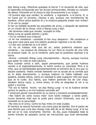 dijo Wang Lung. ¡Mientras quedase la tierra! Y el recuerdo de ella, que
le esperaba enriquecida por las lluvias primaverales, llenaba su corazón
de deseo. Entrando en la choza le dijo bruscamente a su mujer:
–Si tuviera algo que vender, lo vendería y regresaría a la tierra. O, si
no fuese por el anciano, iríamos a pie, aunque nos muriésemos de
hambre. ¿Pero cómo podrían él y la criatura pequeña andar cien millas?
¡Y tú con tu carga!
O–lan se hallaba lavando las escudillas de arroz, y después de apilarlas
en un rincón de la choza, miró a Wang Lung y dijo:
–No tenemos nada que vender, excepto la niña.
Wang Lung se quedó atónito y gritó:
–¡Yo no venderé una criatura!
–A mí me vendieron –contestó O–lan muy despacio–. Me vendieron a
una gran casa para que mis padres pudieran regresar a la de ellos.
–¿Y por eso venderías tú a la niña?
–Si no se tratase más que de mi, antes preferiría matarla que
venderla... ¡La esclava de esclavas fui yo! Pero la muerte de una niña
no produce nada. Sí, yo la vendería para que tú pudieses regresar a la
tierra.
–Nunca –contestó Wang Lung rotundamente–. Nunca, aunque tuviera
que pasar mi vida en este páramo.
Pero cuando volvió a salir, aquel pensamiento, que jamás hubiera
venido a él espontáneamente, le tentó contra su voluntad. Miró a la
niña, que se bamboleaba persistentemente al extremo de la tira que su
abuelo sostenía. Había crecido bastante con la ayuda de la comida que
se le daba diariamente, y aunque todavía no había hablado una
palabra, estaba rolliza, como en realidad lo está cualquier niño por poco
que se le cuide. Sus labios, que habían parecido los de una vieja,
estaban ahora rojos, y, como antes, la niña se alegraba al ver a su
padre y sonreía.
"Tal vez lo habría hecho –se dijo Wang Lung– si no la hubiera tenido
contra mi pecho y no me hubiese sonreído así"
Y entonces pensó nuevamente en su tierra y exclamó arrebatadamente:
–¡No habré de verla nunca más! ¡Con tanto trabajar y tanto pedir,
nunca tenemos más que lo justo para comer! Entonces, una voz le
contestó en la oscuridad:
–No eres tú el único. Como tú hay miles en esta ciudad.
El hombre se acercó fumando una como pipa de bambú. Era el padre de
una familia que vivía dos chozas más allá de la de Wang Lung. A la luz
del sol se le veía raramente. Dormía de día, pues trabajaba toda la
noche tirando de pesados carros de mercancías que eran demasiado
80

 
