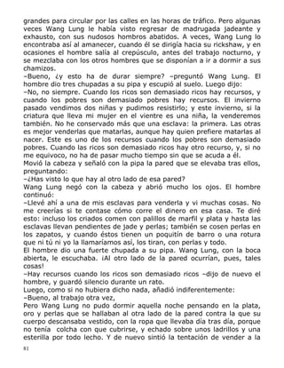 grandes para circular por las calles en las horas de tráfico. Pero algunas
veces Wang Lung le había visto regresar de madrugada jadeante y
exhausto, con sus nudosos hombros abatidos. A veces, Wang Lung lo
encontraba así al amanecer, cuando él se dirigía hacia su rickshaw, y en
ocasiones el hombre salía al crepúsculo, antes del trabajo nocturno, y
se mezclaba con los otros hombres que se disponían a ir a dormir a sus
chamizos.
–Bueno, ¿y esto ha de durar siempre? –preguntó Wang Lung. El
hombre dio tres chupadas a su pipa y escupió al suelo. Luego dijo:
–No, no siempre. Cuando los ricos son demasiado ricos hay recursos, y
cuando los pobres son demasiado pobres hay recursos. El invierno
pasado vendimos dos niñas y pudimos resistirlo; y este invierno, si la
criatura que lleva mi mujer en el vientre es una niña, la venderemos
también. No he conservado más que una esclava: la primera. Las otras
es mejor venderlas que matarlas, aunque hay quien prefiere matarlas al
nacer. Este es uno de los recursos cuando los pobres son demasiado
pobres. Cuando las ricos son demasiado ricos hay otro recurso, y, si no
me equivoco, no ha de pasar mucho tiempo sin que se acuda a él.
Movió la cabeza y señaló con la pipa la pared que se elevaba tras ellos,
preguntando:
–¿Has visto lo que hay al otro lado de esa pared?
Wang Lung negó con la cabeza y abrió mucho los ojos. El hombre
continuó:
–Llevé ahí a una de mis esclavas para venderla y vi muchas cosas. No
me creerías si te contase cómo corre el dinero en esa casa. Te diré
esto: incluso los criados comen con palillos de marfil y plata y hasta las
esclavas llevan pendientes de jade y perlas; también se cosen perlas en
los zapatos, y cuando éstos tienen un poquitín de barro o una rotura
que ni tú ni yo la llamaríamos así, los tiran, con perlas y todo.
El hombre dio una fuerte chupada a su pipa. Wang Lung, con la boca
abierta, le escuchaba. ¡Al otro lado de la pared ocurrían, pues, tales
cosas!
–Hay recursos cuando los ricos son demasiado ricos –dijo de nuevo el
hombre, y guardó silencio durante un rato.
Luego, como si no hubiera dicho nada, añadió indiferentemente:
–Bueno, al trabajo otra vez,
Pero Wang Lung no pudo dormir aquella noche pensando en la plata,
oro y perlas que se hallaban al otra lado de la pared contra la que su
cuerpo descansaba vestido, con la ropa que llevaba día tras día, porque
no tenía colcha con que cubrirse, y echado sobre unos ladrillos y una
esterilla por todo lecho. Y de nuevo sintió la tentación de vender a la
81

 