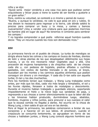 niña y se dijo:
"Quizá sería mejor venderla a una casa rica para que pudiese comer
exquisiteces y llevar joyas si tiene la suerte de ser bonita y gustarle a
un gran señor."
Pero, contra su voluntad, se contestó a si mismo y pensó de nuevo:
"Bueno, y aunque la vendiese, no vale lo que pesa en oro y rubíes. Si
nos diesen lo necesario para regresar a la tierra, ¿de dónde saldrá lo
preciso para comprar un buey y la mesa, y camas y bancos
nuevamente? ¿Voy a vender una criatura para que podamos morirnos
de hambre allá en lugar de aquí? No tenemos ni simiente para sembrar
los campos."
Y no lograba comprender a qué podía referirse aquel hombre cuando
decía: "Hay un recurso cuando los ricos son demasiado ricos."
XIV
La primavera hervía en el pueblo de chozas. La turba de mendigos se
dirigía ahora hacia las colinas y los campos en busca de hierbas, dientes
de león y otras plantas de las que desplegaban débilmente sus hojas
nuevas, y ya no era necesario robar vegetales aquí y allá. Una
procesión de mujeres harapientas y de chiquillos salía de las chozas
cada día y, con pedazos de hojalata, piedras afiladas o cuchillos
gastados, con cestos de bambú trenzado o de juncos, al brazo,
buscaban por los montes y los caminos aquellos alimentos que podían
conseguir sin dinero y sin mendigar. Y cada día O–lan salía con aquella
turba; O–lan y los dos muchachos.
Pero los hombres tenían que trabajar, y Wang Lung trabajaba como
antes, por más que los días, cada vez más largos y templados, el sol y
las lluvias rápidas, llenasen a todos de nostalgias y descontento.
Durante el invierno habían trabajado y guardado silencio, soportando
impasiblemente el hielo y la nieve bajo sus sandalias de paja, y
regresando a sus chozas a comer silenciosamente lo que la labor del día
y las limosnas habían producido, durmiéndose luego, abatidos,
hombres, mujeres y niños juntos, para procurar a sus cuerpos el calor
que la escasa comida no llegaba a darles. Así ocurría en la choza de
Wang Lung, y bien sabía él que así era en las demás.
Pero al llegar la primavera, las palabras comenzaron a brotar de sus
corazones y a hacerse oír en sus labios. Al anochecer, cuando el
crepúsculo se consumía lentamente, se agrupaban en torno de las
chozas y hablaban juntos, y Wang Lung conoció algunos hombres que
82

 