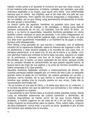 habían vivido junto a él durante el invierno sin que los viese nunca. Si
O–lan hubiera sido expansiva, le habría contado, por ejemplo, que este
individuo apaleaba a su mujer, que aquel otro tenía una enfermedad
leprosa que le comía las mejillas, que el de más allá era jefe de una
banda de ladrones. Pero aparte las breves preguntas y respuestas, O–
lan se callaba, así es que Wang Lung permanecía tímidamente al borde
de este grupo y escuchaba.
La mayor parte de aquellos hombres no poseían otra cosa que el
producto de un día de trabajo o de mendigar, y Wang Lung estaba
siempre consciente de no ser, en realidad, uno de ellos. El tenía su
tierra, y su tierra le aguardaba. Aquellos hombres pensaban en cómo
podrían comer mañana un poco de pescado, o en cómo holgazanear un
poco, o incluso en cómo podrían jugarse algo, un penique o dos, ya que
sus días eran igualmente miserables y un hombre ha de jugar a veces,
aunque esté desesperado.
Pero Wang Lung pensaba en sus tierras y meditaba, con el doliente
corazón de la esperanza dilatada, sobre la manera de regresar a ella. El
no pertenecía a esta escoria pegada a la muralla de una casa rica, ni
tampoco pertenecía a la casa rica. El era de la tierra y no podía vivir
con plenitud hasta que sintiese la tierra bajo sus pies, siguiera un arado
en la primavera y llevase una hoz en la mano durante las siegas.
Escuchaba, por lo tanto, un poco separado de los otros, porque oculto
en su corazón llevaba el conocimiento de que poseía aquella tierra, la
buena tierra de trigo de sus padres y la cinta de terreno arrocífero que
había comprado a la casa grande.
Aquellos hombres hablaban siempre y continuamente de dinero. De
cuantos peniques habían pagado por un metro de tela o por un pescado
grande como el dedo de un hombre: de cuánto ganaban en un día, y
siempre, corno remate, de lo que harían si tuviesen el dinero que el
hombre que estaba tras la muralla poseía en sus arcas. Cada día la
conversación terminaba así:
–Si yo tuviera el oro que él tiene, y la plata que lleva en su cinturón, y
si tuviese las perlas con que se adornan sus concubinas y los rubíes con
que se engalana su esposa...
Y escuchando lo que harían ellos si tuvieran todas aquellas cosas, Wang
Lung se enteraba solamente de cuánto comerían y dormirían, de
cuántas exquisiteces se harían servir de las que nunca habían ni
probado, y cuánto jugarían en tal casa de té o en tal otra, y cuántas
lindas mujeres se procurarían para su placer. Pero, sobre todo, ninguno
de ellos trabajaría nunca más, y su ocio no sería igualado ni por el ocio
del hombre que estaba tras la muralla.
83

 