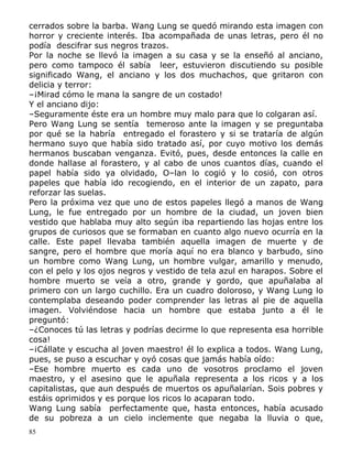 cerrados sobre la barba. Wang Lung se quedó mirando esta imagen con
horror y creciente interés. Iba acompañada de unas letras, pero él no
podía descifrar sus negros trazos.
Por la noche se llevó la imagen a su casa y se la enseñó al anciano,
pero como tampoco él sabía leer, estuvieron discutiendo su posible
significado Wang, el anciano y los dos muchachos, que gritaron con
delicia y terror:
–¡Mirad cómo le mana la sangre de un costado!
Y el anciano dijo:
–Seguramente éste era un hombre muy malo para que lo colgaran así.
Pero Wang Lung se sentía temeroso ante la imagen y se preguntaba
por qué se la habría entregado el forastero y si se trataría de algún
hermano suyo que había sido tratado así, por cuyo motivo los demás
hermanos buscaban venganza. Evitó, pues, desde entonces la calle en
donde hallase al forastero, y al cabo de unos cuantos días, cuando el
papel había sido ya olvidado, O–lan lo cogió y lo cosió, con otros
papeles que había ido recogiendo, en el interior de un zapato, para
reforzar las suelas.
Pero la próxima vez que uno de estos papeles llegó a manos de Wang
Lung, le fue entregado por un hombre de la ciudad, un joven bien
vestido que hablaba muy alto según iba repartiendo las hojas entre los
grupos de curiosos que se formaban en cuanto algo nuevo ocurría en la
calle. Este papel llevaba también aquella imagen de muerte y de
sangre, pero el hombre que moría aquí no era blanco y barbudo, sino
un hombre como Wang Lung, un hombre vulgar, amarillo y menudo,
con el pelo y los ojos negros y vestido de tela azul en harapos. Sobre el
hombre muerto se veía a otro, grande y gordo, que apuñalaba al
primero con un largo cuchillo. Era un cuadro doloroso, y Wang Lung lo
contemplaba deseando poder comprender las letras al pie de aquella
imagen. Volviéndose hacia un hombre que estaba junto a él le
preguntó:
–¿Conoces tú las letras y podrías decirme lo que representa esa horrible
cosa!
–¡Cállate y escucha al joven maestro! él lo explica a todos. Wang Lung,
pues, se puso a escuchar y oyó cosas que jamás había oído:
–Ese hombre muerto es cada uno de vosotros proclamo el joven
maestro, y el asesino que le apuñala representa a los ricos y a los
capitalistas, que aun después de muertos os apuñalarían. Sois pobres y
estáis oprimidos y es porque los ricos lo acaparan todo.
Wang Lung sabía perfectamente que, hasta entonces, había acusado
de su pobreza a un cielo inclemente que negaba la lluvia o que,
85

 
