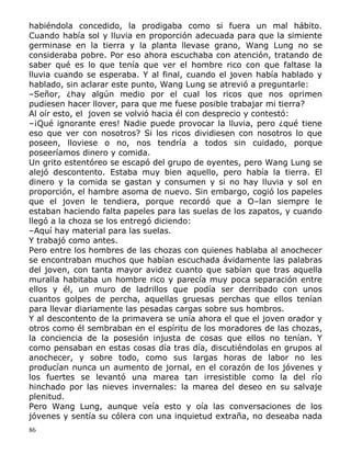 habiéndola concedido, la prodigaba como si fuera un mal hábito.
Cuando había sol y lluvia en proporción adecuada para que la simiente
germinase en la tierra y la planta llevase grano, Wang Lung no se
consideraba pobre. Por eso ahora escuchaba con atención, tratando de
saber qué es lo que tenía que ver el hombre rico con que faltase la
lluvia cuando se esperaba. Y al final, cuando el joven había hablado y
hablado, sin aclarar este punto, Wang Lung se atrevió a preguntarle:
–Señor, ¿hay algún medio por el cual los ricos que nos oprimen
pudiesen hacer llover, para que me fuese posible trabajar mi tierra?
Al oír esto, el joven se volvió hacia él con desprecio y contestó:
–¡Qué ignorante eres! Nadie puede provocar la lluvia, pero ¿qué tiene
eso que ver con nosotros? Si los ricos dividiesen con nosotros lo que
poseen, lloviese o no, nos tendría a todos sin cuidado, porque
poseeríamos dinero y comida.
Un grito estentóreo se escapó del grupo de oyentes, pero Wang Lung se
alejó descontento. Estaba muy bien aquello, pero había la tierra. El
dinero y la comida se gastan y consumen y si no hay lluvia y sol en
proporción, el hambre asoma de nuevo. Sin embargo, cogió los papeles
que el joven le tendiera, porque recordó que a O–lan siempre le
estaban haciendo falta papeles para las suelas de los zapatos, y cuando
llegó a la choza se los entregó diciendo:
–Aquí hay material para las suelas.
Y trabajó como antes.
Pero entre los hombres de las chozas con quienes hablaba al anochecer
se encontraban muchos que habían escuchada ávidamente las palabras
del joven, con tanta mayor avidez cuanto que sabían que tras aquella
muralla habitaba un hombre rico y parecía muy poca separación entre
ellos y él, un muro de ladrillos que podía ser derribado con unos
cuantos golpes de percha, aquellas gruesas perchas que ellos tenían
para llevar diariamente las pesadas cargas sobre sus hombros.
Y al descontento de la primavera se unía ahora el que el joven orador y
otros como él sembraban en el espíritu de los moradores de las chozas,
la conciencia de la posesión injusta de cosas que ellos no tenían. Y
como pensaban en estas cosas día tras día, discutiéndolas en grupos al
anochecer, y sobre todo, como sus largas horas de labor no les
producían nunca un aumento de jornal, en el corazón de los jóvenes y
los fuertes se levantó una marea tan irresistible como la del río
hinchado por las nieves invernales: la marea del deseo en su salvaje
plenitud.
Pero Wang Lung, aunque veía esto y oía las conversaciones de los
jóvenes y sentía su cólera con una inquietud extraña, no deseaba nada
86

 